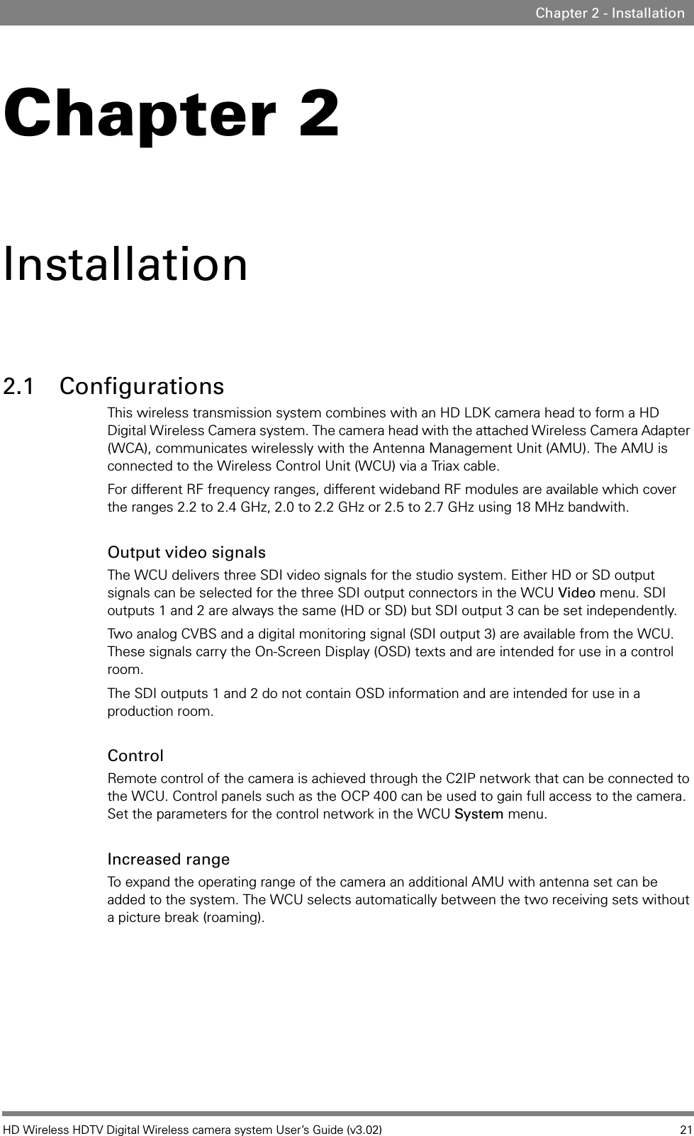 HD Wireless HDTV Digital Wireless camera system User’s Guide (v3.02) 21Chapter 2 - InstallationChapter 2Installation2.1 ConfigurationsThis wireless transmission system combines with an HD LDK camera head to form a HD Digital Wireless Camera system. The camera head with the attached Wireless Camera Adapter (WCA), communicates wirelessly with the Antenna Management Unit (AMU). The AMU is connected to the Wireless Control Unit (WCU) via a Triax cable. For different RF frequency ranges, different wideband RF modules are available which cover the ranges 2.2 to 2.4 GHz, 2.0 to 2.2 GHz or 2.5 to 2.7 GHz using 18 MHz bandwith. Output video signalsThe WCU delivers three SDI video signals for the studio system. Either HD or SD output signals can be selected for the three SDI output connectors in the WCU Video menu. SDI outputs 1 and 2 are always the same (HD or SD) but SDI output 3 can be set independently.Two analog CVBS and a digital monitoring signal (SDI output 3) are available from the WCU. These signals carry the On-Screen Display (OSD) texts and are intended for use in a control room.The SDI outputs 1 and 2 do not contain OSD information and are intended for use in a production room.ControlRemote control of the camera is achieved through the C2IP network that can be connected to the WCU. Control panels such as the OCP 400 can be used to gain full access to the camera. Set the parameters for the control network in the WCU System menu.Increased rangeTo expand the operating range of the camera an additional AMU with antenna set can be added to the system. The WCU selects automatically between the two receiving sets without a picture break (roaming).