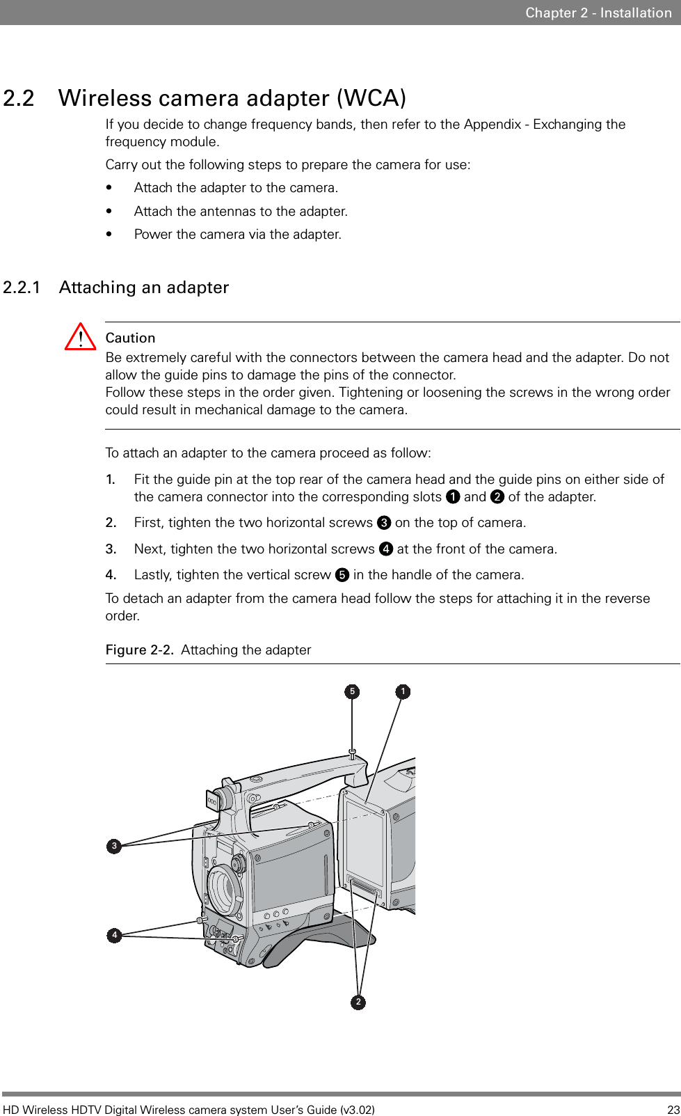 HD Wireless HDTV Digital Wireless camera system User’s Guide (v3.02) 23Chapter 2 - Installation2.2 Wireless camera adapter (WCA)If you decide to change frequency bands, then refer to the Appendix - Exchanging the frequency module. Carry out the following steps to prepare the camera for use:• Attach the adapter to the camera.• Attach the antennas to the adapter.• Power the camera via the adapter.2.2.1 Attaching an adapterCaution Be extremely careful with the connectors between the camera head and the adapter. Do not allow the guide pins to damage the pins of the connector.  Follow these steps in the order given. Tightening or loosening the screws in the wrong order could result in mechanical damage to the camera.To attach an adapter to the camera proceed as follow: 1. Fit the guide pin at the top rear of the camera head and the guide pins on either side of the camera connector into the corresponding slots   and   of the adapter.2. First, tighten the two horizontal screws   on the top of camera.3. Next, tighten the two horizontal screws   at the front of the camera.4. Lastly, tighten the vertical screw   in the handle of the camera.To detach an adapter from the camera head follow the steps for attaching it in the reverse order.Figure 2-2. Attaching the adapter5 1432