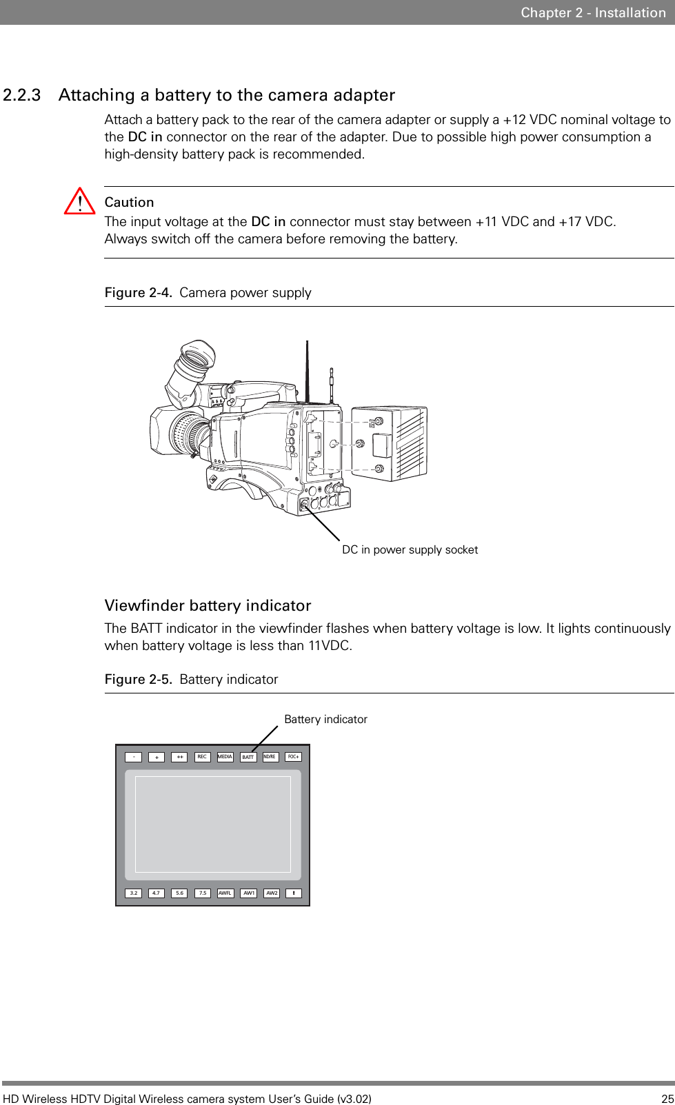 HD Wireless HDTV Digital Wireless camera system User’s Guide (v3.02) 25Chapter 2 - Installation2.2.3 Attaching a battery to the camera adapterAttach a battery pack to the rear of the camera adapter or supply a +12 VDC nominal voltage to the DC in connector on the rear of the adapter. Due to possible high power consumption a high-density battery pack is recommended.Caution The input voltage at the DC in connector must stay between +11 VDC and +17 VDC. Always switch off the camera before removing the battery.Figure 2-4. Camera power supplyViewfinder battery indicatorThe BATT indicator in the viewfinder flashes when battery voltage is low. It lights continuously when battery voltage is less than 11VDC.Figure 2-5. Battery indicatorDC in power supply socketND/REBATTMEDIAREC+++-AW2AW1AWFL7.55.63.2FOC+4.7!Battery indicator