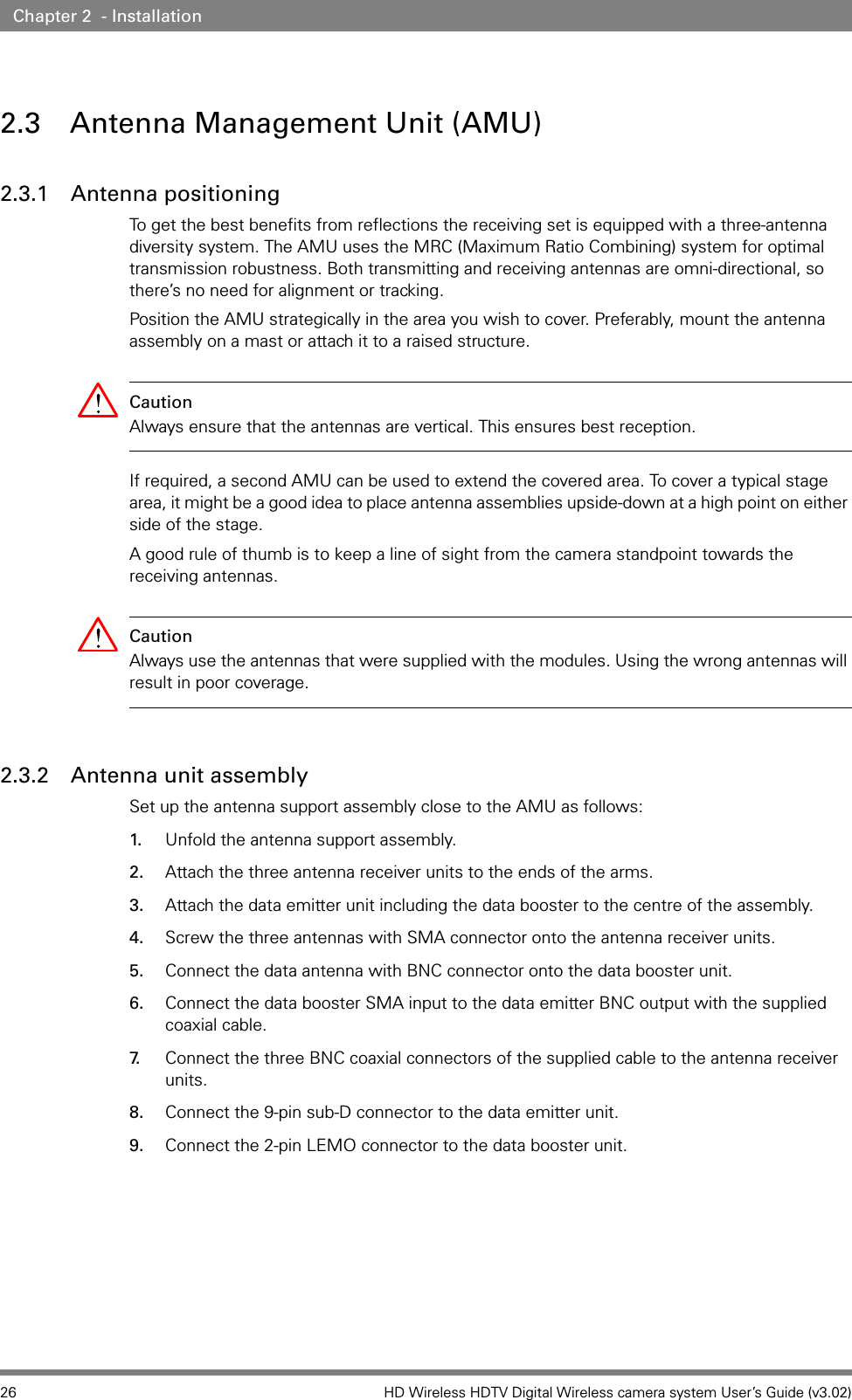 26 HD Wireless HDTV Digital Wireless camera system User’s Guide (v3.02)Chapter 2  - Installation2.3 Antenna Management Unit (AMU)2.3.1 Antenna positioningTo get the best benefits from reflections the receiving set is equipped with a three-antenna diversity system. The AMU uses the MRC (Maximum Ratio Combining) system for optimal transmission robustness. Both transmitting and receiving antennas are omni-directional, so there’s no need for alignment or tracking. Position the AMU strategically in the area you wish to cover. Preferably, mount the antenna assembly on a mast or attach it to a raised structure. Caution Always ensure that the antennas are vertical. This ensures best reception.If required, a second AMU can be used to extend the covered area. To cover a typical stage area, it might be a good idea to place antenna assemblies upside-down at a high point on either side of the stage.A good rule of thumb is to keep a line of sight from the camera standpoint towards the receiving antennas.Caution Always use the antennas that were supplied with the modules. Using the wrong antennas will result in poor coverage.2.3.2 Antenna unit assemblySet up the antenna support assembly close to the AMU as follows:1. Unfold the antenna support assembly. 2. Attach the three antenna receiver units to the ends of the arms. 3. Attach the data emitter unit including the data booster to the centre of the assembly.4. Screw the three antennas with SMA connector onto the antenna receiver units.5. Connect the data antenna with BNC connector onto the data booster unit. 6. Connect the data booster SMA input to the data emitter BNC output with the supplied coaxial cable.7. Connect the three BNC coaxial connectors of the supplied cable to the antenna receiver units.8. Connect the 9-pin sub-D connector to the data emitter unit. 9. Connect the 2-pin LEMO connector to the data booster unit.