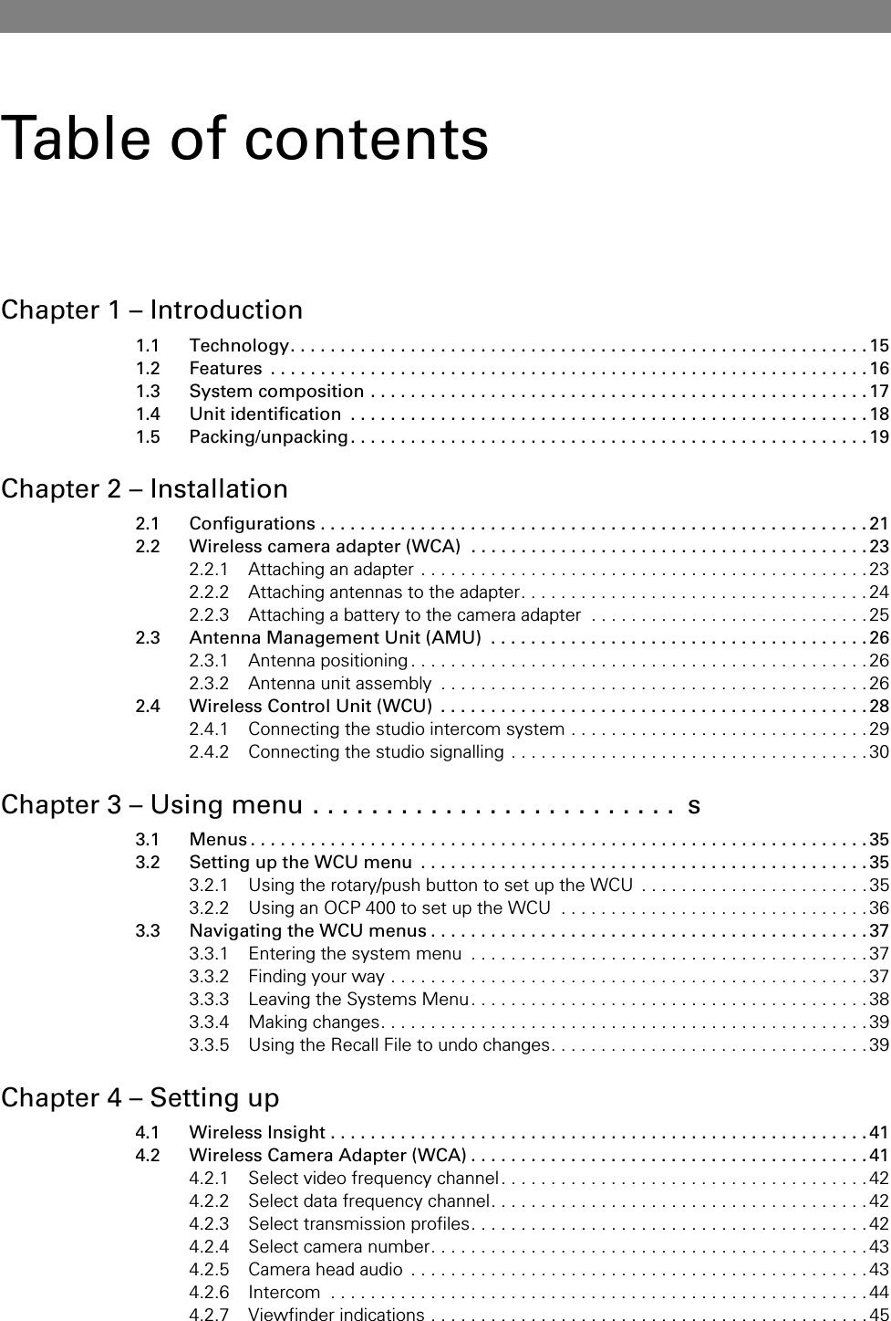 Table of contentsChapter 1 – Introduction1.1 Technology. . . . . . . . . . . . . . . . . . . . . . . . . . . . . . . . . . . . . . . . . . . . . . . . . . . . . . . . . .151.2 Features  . . . . . . . . . . . . . . . . . . . . . . . . . . . . . . . . . . . . . . . . . . . . . . . . . . . . . . . . . . . .161.3 System composition . . . . . . . . . . . . . . . . . . . . . . . . . . . . . . . . . . . . . . . . . . . . . . . . . . 171.4 Unit identification  . . . . . . . . . . . . . . . . . . . . . . . . . . . . . . . . . . . . . . . . . . . . . . . . . . . . 181.5 Packing/unpacking. . . . . . . . . . . . . . . . . . . . . . . . . . . . . . . . . . . . . . . . . . . . . . . . . . . . 19Chapter 2 – Installation2.1 Configurations . . . . . . . . . . . . . . . . . . . . . . . . . . . . . . . . . . . . . . . . . . . . . . . . . . . . . . . 212.2 Wireless camera adapter (WCA)  . . . . . . . . . . . . . . . . . . . . . . . . . . . . . . . . . . . . . . . . 232.2.1 Attaching an adapter . . . . . . . . . . . . . . . . . . . . . . . . . . . . . . . . . . . . . . . . . . . . .232.2.2 Attaching antennas to the adapter. . . . . . . . . . . . . . . . . . . . . . . . . . . . . . . . . . . 242.2.3 Attaching a battery to the camera adapter  . . . . . . . . . . . . . . . . . . . . . . . . . . . .252.3 Antenna Management Unit (AMU)  . . . . . . . . . . . . . . . . . . . . . . . . . . . . . . . . . . . . . . 262.3.1 Antenna positioning . . . . . . . . . . . . . . . . . . . . . . . . . . . . . . . . . . . . . . . . . . . . . . 262.3.2 Antenna unit assembly  . . . . . . . . . . . . . . . . . . . . . . . . . . . . . . . . . . . . . . . . . . .262.4 Wireless Control Unit (WCU)  . . . . . . . . . . . . . . . . . . . . . . . . . . . . . . . . . . . . . . . . . . . 282.4.1 Connecting the studio intercom system . . . . . . . . . . . . . . . . . . . . . . . . . . . . . . 292.4.2 Connecting the studio signalling . . . . . . . . . . . . . . . . . . . . . . . . . . . . . . . . . . . .30Chapter 3 – Using menu . . . . . . . . . . . . . . . . . . . . . . . . .  s3.1 Menus . . . . . . . . . . . . . . . . . . . . . . . . . . . . . . . . . . . . . . . . . . . . . . . . . . . . . . . . . . . . . . 353.2 Setting up the WCU menu  . . . . . . . . . . . . . . . . . . . . . . . . . . . . . . . . . . . . . . . . . . . . . 353.2.1 Using the rotary/push button to set up the WCU  . . . . . . . . . . . . . . . . . . . . . . .353.2.2 Using an OCP 400 to set up the WCU  . . . . . . . . . . . . . . . . . . . . . . . . . . . . . . .363.3 Navigating the WCU menus . . . . . . . . . . . . . . . . . . . . . . . . . . . . . . . . . . . . . . . . . . . . 373.3.1 Entering the system menu  . . . . . . . . . . . . . . . . . . . . . . . . . . . . . . . . . . . . . . . .373.3.2 Finding your way . . . . . . . . . . . . . . . . . . . . . . . . . . . . . . . . . . . . . . . . . . . . . . . .373.3.3 Leaving the Systems Menu. . . . . . . . . . . . . . . . . . . . . . . . . . . . . . . . . . . . . . . .383.3.4 Making changes. . . . . . . . . . . . . . . . . . . . . . . . . . . . . . . . . . . . . . . . . . . . . . . . .393.3.5 Using the Recall File to undo changes. . . . . . . . . . . . . . . . . . . . . . . . . . . . . . . . 39Chapter 4 – Setting up4.1 Wireless Insight . . . . . . . . . . . . . . . . . . . . . . . . . . . . . . . . . . . . . . . . . . . . . . . . . . . . . . 414.2 Wireless Camera Adapter (WCA) . . . . . . . . . . . . . . . . . . . . . . . . . . . . . . . . . . . . . . . . 414.2.1 Select video frequency channel. . . . . . . . . . . . . . . . . . . . . . . . . . . . . . . . . . . . .424.2.2 Select data frequency channel. . . . . . . . . . . . . . . . . . . . . . . . . . . . . . . . . . . . . .424.2.3 Select transmission profiles. . . . . . . . . . . . . . . . . . . . . . . . . . . . . . . . . . . . . . . .424.2.4 Select camera number. . . . . . . . . . . . . . . . . . . . . . . . . . . . . . . . . . . . . . . . . . . .434.2.5 Camera head audio  . . . . . . . . . . . . . . . . . . . . . . . . . . . . . . . . . . . . . . . . . . . . . . 434.2.6 Intercom  . . . . . . . . . . . . . . . . . . . . . . . . . . . . . . . . . . . . . . . . . . . . . . . . . . . . . . 444.2.7 Viewfinder indications . . . . . . . . . . . . . . . . . . . . . . . . . . . . . . . . . . . . . . . . . . . . 45