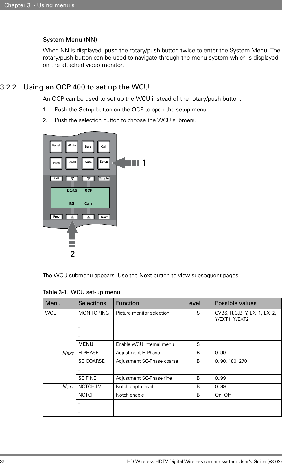 36 HD Wireless HDTV Digital Wireless camera system User’s Guide (v3.02)Chapter 3  - Using menu sSystem Menu (NN)When NN is displayed, push the rotary/push button twice to enter the System Menu. The rotary/push button can be used to navigate through the menu system which is displayed on the attached video monitor.3.2.2 Using an OCP 400 to set up the WCU An OCP can be used to set up the WCU instead of the rotary/push button.1. Push the Setup button on the OCP to open the setup menu.  2. Push the selection button to choose the WCU submenu.The WCU submenu appears. Use the Next button to view subsequent pages. Table 3-1.  WCU set-up menuMenu Selections Function Level Possible valuesWCU MONITORING Picture monitor selection S CVBS, R,G,B, Y, EXT1, EXT2, Y/EXT1, Y/EXT2--MENU Enable WCU internal menu SNext H PHASE Adjustment H-Phase B 0..99SC COARSE Adjustment SC-Phase coarse B 0, 90, 180, 270-SC FINE Adjustment SC-Phase fine B 0..99Next NOTCH LVL Notch depth level B 0..99NOTCH Notch enable B On, Off--Panel White Bars CallFilesExit TogglePrev NextRecall Auto  SetupDiag OCPBS Cam21