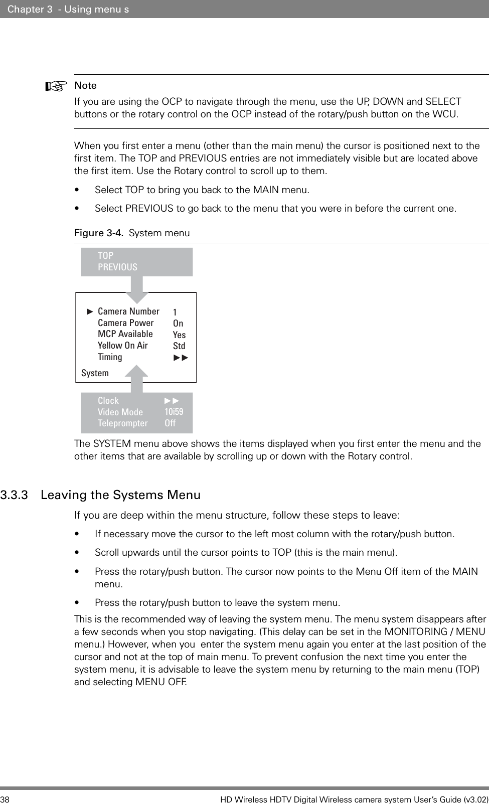 38 HD Wireless HDTV Digital Wireless camera system User’s Guide (v3.02)Chapter 3  - Using menu s☞Note If you are using the OCP to navigate through the menu, use the UP, DOWN and SELECT buttons or the rotary control on the OCP instead of the rotary/push button on the WCU.When you first enter a menu (other than the main menu) the cursor is positioned next to the first item. The TOP and PREVIOUS entries are not immediately visible but are located above the first item. Use the Rotary control to scroll up to them. • Select TOP to bring you back to the MAIN menu.• Select PREVIOUS to go back to the menu that you were in before the current one. Figure 3-4. System menuThe SYSTEM menu above shows the items displayed when you first enter the menu and the other items that are available by scrolling up or down with the Rotary control.3.3.3 Leaving the Systems Menu If you are deep within the menu structure, follow these steps to leave:• If necessary move the cursor to the left most column with the rotary/push button.• Scroll upwards until the cursor points to TOP (this is the main menu).• Press the rotary/push button. The cursor now points to the Menu Off item of the MAIN menu.• Press the rotary/push button to leave the system menu.This is the recommended way of leaving the system menu. The menu system disappears after a few seconds when you stop navigating. (This delay can be set in the MONITORING / MENU menu.) However, when you  enter the system menu again you enter at the last position of the cursor and not at the top of main menu. To prevent confusion the next time you enter the system menu, it is advisable to leave the system menu by returning to the main menu (TOP) and selecting MENU OFF.Camera Number  Camera Power  MCP AvailableYellow On AirTiming    ClockVideo ModeTeleprompterTOPPREVIOUSSystem1OnYesStd10i59Off