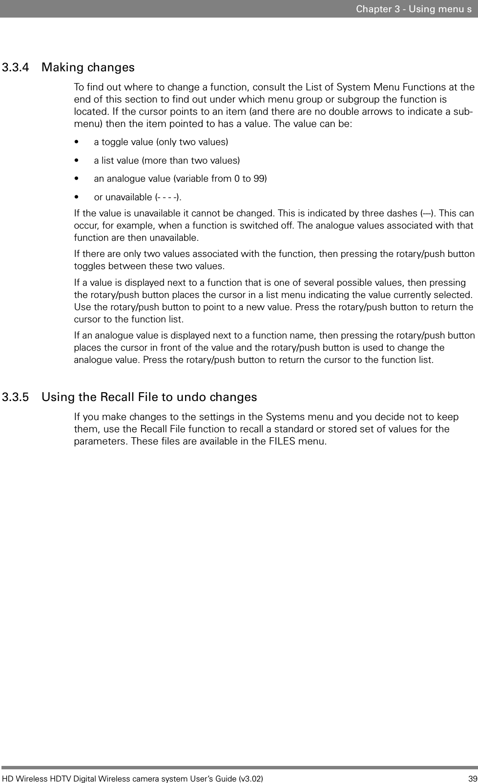 HD Wireless HDTV Digital Wireless camera system User’s Guide (v3.02) 39Chapter 3 - Using menu s3.3.4 Making changesTo find out where to change a function, consult the List of System Menu Functions at the end of this section to find out under which menu group or subgroup the function is located. If the cursor points to an item (and there are no double arrows to indicate a sub-menu) then the item pointed to has a value. The value can be:• a toggle value (only two values)• a list value (more than two values)• an analogue value (variable from 0 to 99)• or unavailable (- - - -). If the value is unavailable it cannot be changed. This is indicated by three dashes (---). This can occur, for example, when a function is switched off. The analogue values associated with that function are then unavailable. If there are only two values associated with the function, then pressing the rotary/push button toggles between these two values. If a value is displayed next to a function that is one of several possible values, then pressing the rotary/push button places the cursor in a list menu indicating the value currently selected. Use the rotary/push button to point to a new value. Press the rotary/push button to return the cursor to the function list. If an analogue value is displayed next to a function name, then pressing the rotary/push button places the cursor in front of the value and the rotary/push button is used to change the analogue value. Press the rotary/push button to return the cursor to the function list. 3.3.5 Using the Recall File to undo changesIf you make changes to the settings in the Systems menu and you decide not to keep them, use the Recall File function to recall a standard or stored set of values for the parameters. These files are available in the FILES menu.