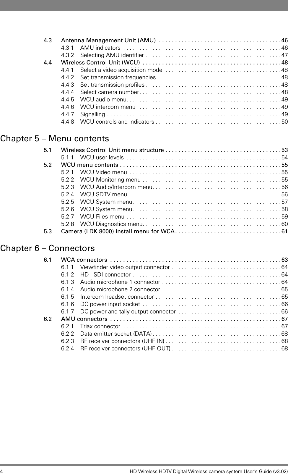 4 HD Wireless HDTV Digital Wireless camera system User’s Guide (v3.02)4.3 Antenna Management Unit (AMU)  . . . . . . . . . . . . . . . . . . . . . . . . . . . . . . . . . . . . . .464.3.1 AMU indicators  . . . . . . . . . . . . . . . . . . . . . . . . . . . . . . . . . . . . . . . . . . . . . . . . .464.3.2 Selecting AMU identifier . . . . . . . . . . . . . . . . . . . . . . . . . . . . . . . . . . . . . . . . . .474.4 Wireless Control Unit (WCU)  . . . . . . . . . . . . . . . . . . . . . . . . . . . . . . . . . . . . . . . . . . .484.4.1 Select a video acquisition mode  . . . . . . . . . . . . . . . . . . . . . . . . . . . . . . . . . . . .484.4.2 Set transmission frequencies  . . . . . . . . . . . . . . . . . . . . . . . . . . . . . . . . . . . . . .484.4.3 Set transmission profiles . . . . . . . . . . . . . . . . . . . . . . . . . . . . . . . . . . . . . . . . . .484.4.4 Select camera number. . . . . . . . . . . . . . . . . . . . . . . . . . . . . . . . . . . . . . . . . . . .484.4.5 WCU audio menu. . . . . . . . . . . . . . . . . . . . . . . . . . . . . . . . . . . . . . . . . . . . . . . .494.4.6 WCU intercom menu . . . . . . . . . . . . . . . . . . . . . . . . . . . . . . . . . . . . . . . . . . . . .494.4.7 Signalling . . . . . . . . . . . . . . . . . . . . . . . . . . . . . . . . . . . . . . . . . . . . . . . . . . . . . .494.4.8 WCU controls and indicators . . . . . . . . . . . . . . . . . . . . . . . . . . . . . . . . . . . . . . .50Chapter 5 – Menu contents5.1 Wireless Control Unit menu structure . . . . . . . . . . . . . . . . . . . . . . . . . . . . . . . . . . . .535.1.1 WCU user levels  . . . . . . . . . . . . . . . . . . . . . . . . . . . . . . . . . . . . . . . . . . . . . . . .545.2 WCU menu contents . . . . . . . . . . . . . . . . . . . . . . . . . . . . . . . . . . . . . . . . . . . . . . . . . .555.2.1 WCU Video menu  . . . . . . . . . . . . . . . . . . . . . . . . . . . . . . . . . . . . . . . . . . . . . . .555.2.2 WCU Monitoring menu . . . . . . . . . . . . . . . . . . . . . . . . . . . . . . . . . . . . . . . . . . .555.2.3 WCU Audio/Intercom menu. . . . . . . . . . . . . . . . . . . . . . . . . . . . . . . . . . . . . . . .565.2.4 WCU SDTV menu  . . . . . . . . . . . . . . . . . . . . . . . . . . . . . . . . . . . . . . . . . . . . . . .565.2.5 WCU System menu . . . . . . . . . . . . . . . . . . . . . . . . . . . . . . . . . . . . . . . . . . . . . .575.2.6 WCU System menu . . . . . . . . . . . . . . . . . . . . . . . . . . . . . . . . . . . . . . . . . . . . . .585.2.7 WCU Files menu . . . . . . . . . . . . . . . . . . . . . . . . . . . . . . . . . . . . . . . . . . . . . . . .595.2.8 WCU Diagnostics menu. . . . . . . . . . . . . . . . . . . . . . . . . . . . . . . . . . . . . . . . . . .605.3 Camera (LDK 8000) install menu for WCA. . . . . . . . . . . . . . . . . . . . . . . . . . . . . . . . .61Chapter 6 – Connectors6.1 WCA connectors  . . . . . . . . . . . . . . . . . . . . . . . . . . . . . . . . . . . . . . . . . . . . . . . . . . . . .636.1.1 Viewfinder video output connector . . . . . . . . . . . . . . . . . . . . . . . . . . . . . . . . . .646.1.2 HD - SDI connector . . . . . . . . . . . . . . . . . . . . . . . . . . . . . . . . . . . . . . . . . . . . . .646.1.3 Audio microphone 1 connector . . . . . . . . . . . . . . . . . . . . . . . . . . . . . . . . . . . . .646.1.4 Audio microphone 2 connector . . . . . . . . . . . . . . . . . . . . . . . . . . . . . . . . . . . . .656.1.5 Intercom headset connector . . . . . . . . . . . . . . . . . . . . . . . . . . . . . . . . . . . . . . .656.1.6 DC power input socket  . . . . . . . . . . . . . . . . . . . . . . . . . . . . . . . . . . . . . . . . . . .666.1.7 DC power and tally output connector  . . . . . . . . . . . . . . . . . . . . . . . . . . . . . . . .666.2 AMU connectors  . . . . . . . . . . . . . . . . . . . . . . . . . . . . . . . . . . . . . . . . . . . . . . . . . . . . .676.2.1 Triax connector  . . . . . . . . . . . . . . . . . . . . . . . . . . . . . . . . . . . . . . . . . . . . . . . . .676.2.2 Data emitter socket (DATA) . . . . . . . . . . . . . . . . . . . . . . . . . . . . . . . . . . . . . . . .686.2.3 RF receiver connectors (UHF IN) . . . . . . . . . . . . . . . . . . . . . . . . . . . . . . . . . . . .686.2.4 RF receiver connectors (UHF OUT) . . . . . . . . . . . . . . . . . . . . . . . . . . . . . . . . . .68