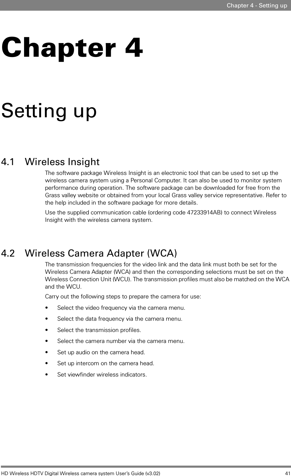 HD Wireless HDTV Digital Wireless camera system User’s Guide (v3.02) 41Chapter 4 - Setting upChapter 4Setting up4.1 Wireless InsightThe software package Wireless Insight is an electronic tool that can be used to set up the wireless camera system using a Personal Computer. It can also be used to monitor system performance during operation. The software package can be downloaded for free from the Grass valley website or obtained from your local Grass valley service representative. Refer to the help included in the software package for more details.Use the supplied communication cable (ordering code 47233914AB) to connect Wireless Insight with the wireless camera system. 4.2 Wireless Camera Adapter (WCA)The transmission frequencies for the video link and the data link must both be set for the Wireless Camera Adapter (WCA) and then the corresponding selections must be set on the Wireless Connection Unit (WCU). The transmission profiles must also be matched on the WCA and the WCU. Carry out the following steps to prepare the camera for use:• Select the video frequency via the camera menu.• Select the data frequency via the camera menu.• Select the transmission profiles.• Select the camera number via the camera menu.• Set up audio on the camera head.• Set up intercom on the camera head.• Set viewfinder wireless indicators.