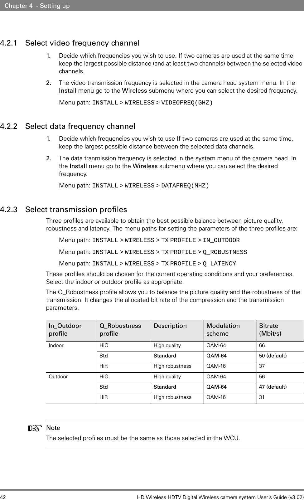 42 HD Wireless HDTV Digital Wireless camera system User’s Guide (v3.02)Chapter 4  - Setting up4.2.1 Select video frequency channel 1. Decide which frequencies you wish to use. If two cameras are used at the same time, keep the largest possible distance (and at least two channels) between the selected video channels.2. The video transmission frequency is selected in the camera head system menu. In the Install menu go to the Wireless submenu where you can select the desired frequency.Menu path: INSTALL   &gt;   WIRELESS   &gt;   VIDEOFREQ(GHZ)4.2.2 Select data frequency channel 1. Decide which frequencies you wish to use If two cameras are used at the same time, keep the largest possible distance between the selected data channels.2. The data tranmission frequency is selected in the system menu of the camera head. In the Install menu go to the Wireless submenu where you can select the desired frequency.Menu path: INSTALL   &gt;   WIRELESS   &gt;   DATAFREQ(MHZ)4.2.3 Select transmission profilesThree profiles are available to obtain the best possible balance between picture quality, robustness and latency. The menu paths for setting the parameters of the three profiles are:Menu path: INSTALL   &gt;   WIRELESS   &gt;   TX   PROFILE   &gt;   IN_OUTDOORMenu path: INSTALL   &gt;   WIRELESS   &gt;   TX   PROFILE   &gt;   Q_ROBUSTNESSMenu path: INSTALL   &gt;   WIRELESS   &gt;   TX   PROFILE   &gt;   Q_LATENCYThese profiles should be chosen for the current operating conditions and your preferences. Select the indoor or outdoor profile as appropriate. The Q_Robustness profile allows you to balance the picture quality and the robustness of the transmission. It changes the allocated bit rate of the compression and the transmission parameters.☞Note The selected profiles must be the same as those selected in the WCU.In_Outdoor profileQ_RobustnessprofileDescription ModulationschemeBitrate(Mbit/s)Indoor HiQ High quality QAM-64 66Std Standard QAM-64 50 (default)HiR High robustness QAM-16 37Outdoor HiQ High quality QAM-64 56Std Standard QAM-64 47 (default)HiR High robustness QAM-16 31