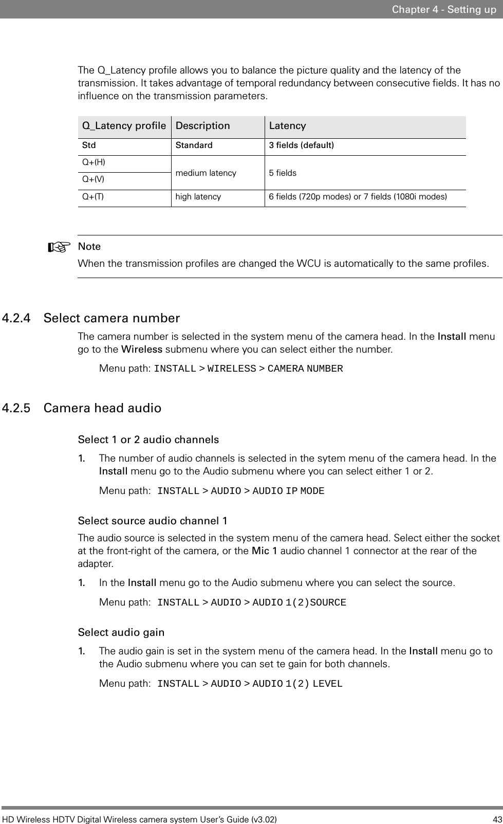 HD Wireless HDTV Digital Wireless camera system User’s Guide (v3.02) 43Chapter 4 - Setting upThe Q_Latency profile allows you to balance the picture quality and the latency of the transmission. It takes advantage of temporal redundancy between consecutive fields. It has no influence on the transmission parameters.☞Note When the transmission profiles are changed the WCU is automatically to the same profiles.4.2.4 Select camera number The camera number is selected in the system menu of the camera head. In the Install menu go to the Wireless submenu where you can select either the number. Menu path: INSTALL   &gt;   WIRELESS   &gt;   CAMERA   NUMBER4.2.5 Camera head audioSelect 1 or 2 audio channels 1. The number of audio channels is selected in the sytem menu of the camera head. In the Install menu go to the Audio submenu where you can select either 1 or 2. Menu path: INSTALL   &gt;   AUDIO   &gt;   AUDIO   IP   MODESelect source audio channel 1The audio source is selected in the system menu of the camera head. Select either the socket at the front-right of the camera, or the Mic 1 audio channel 1 connector at the rear of the adapter.1. In the Install menu go to the Audio submenu where you can select the source. Menu path: INSTALL   &gt;   AUDIO   &gt;   AUDIO   1(2)SOURCESelect audio gain 1. The audio gain is set in the system menu of the camera head. In the Install menu go to the Audio submenu where you can set te gain for both channels. Menu path: INSTALL   &gt;   AUDIO   &gt;   AUDIO   1(2)   LEVELQ_Latency profile Description LatencyStd Standard 3 fields (default)Q+(H)medium latency 5 fieldsQ+(V)Q+(T) high latency 6 fields (720p modes) or 7 fields (1080i modes)