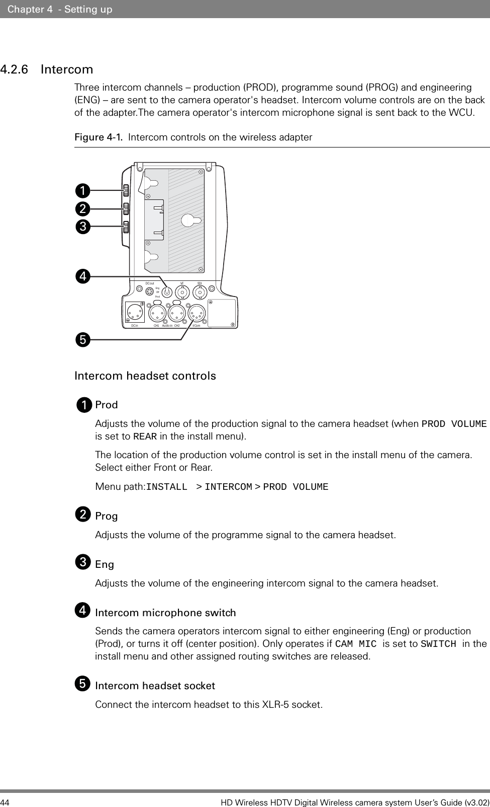 44 HD Wireless HDTV Digital Wireless camera system User’s Guide (v3.02)Chapter 4  - Setting up4.2.6 IntercomThree intercom channels – production (PROD), programme sound (PROG) and engineering (ENG) – are sent to the camera operator&apos;s headset. Intercom volume controls are on the back of the adapter.The camera operator&apos;s intercom microphone signal is sent back to the WCU. Figure 4-1. Intercom controls on the wireless adapterIntercom headset controlsProd Adjusts the volume of the production signal to the camera headset (when PROD VOLUME is set to REAR in the install menu).The location of the production volume control is set in the install menu of the camera. Select either Front or Rear.Menu path:INSTALL    &gt;   INTERCOM   &gt;   PROD VOLUMEProgAdjusts the volume of the programme signal to the camera headset.EngAdjusts the volume of the engineering intercom signal to the camera headset.Intercom microphone switchSends the camera operators intercom signal to either engineering (Eng) or production (Prod), or turns it off (center position). Only operates if CAM MIC is set to SWITCH in the install menu and other assigned routing switches are released.Intercom headset socketConnect the intercom headset to this XLR-5 socket.DC outVF SDII/ComCH2CH1DC in Audio inEn gOffProd45321