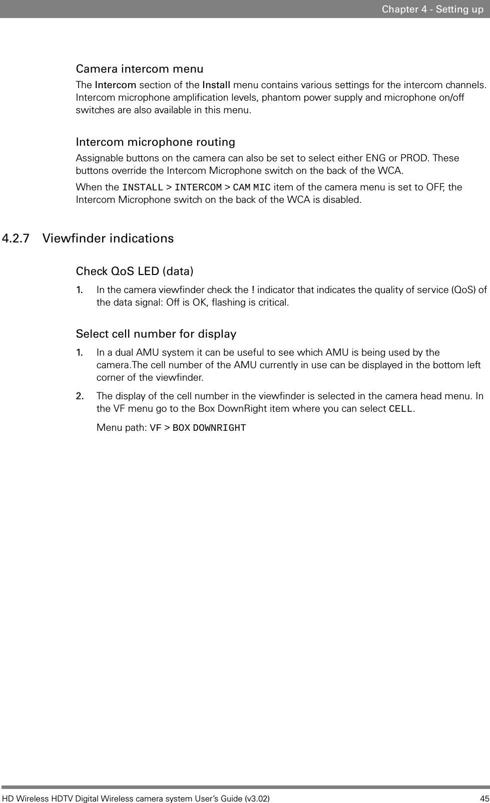 HD Wireless HDTV Digital Wireless camera system User’s Guide (v3.02) 45Chapter 4 - Setting upCamera intercom menuThe Intercom section of the Install menu contains various settings for the intercom channels. Intercom microphone amplification levels, phantom power supply and microphone on/off switches are also available in this menu.Intercom microphone routingAssignable buttons on the camera can also be set to select either ENG or PROD. These buttons override the Intercom Microphone switch on the back of the WCA.When the INSTALL   &gt;   INTERCOM   &gt;   CAM   MIC item of the camera menu is set to OFF, the Intercom Microphone switch on the back of the WCA is disabled.4.2.7 Viewfinder indicationsCheck QoS LED (data)1. In the camera viewfinder check the ! indicator that indicates the quality of service (QoS) of the data signal: Off is OK, flashing is critical.Select cell number for display1. In a dual AMU system it can be useful to see which AMU is being used by the camera.The cell number of the AMU currently in use can be displayed in the bottom left corner of the viewfinder. 2. The display of the cell number in the viewfinder is selected in the camera head menu. In the VF menu go to the Box DownRight item where you can select CELL.Menu path: VF   &gt;   BOX   DOWNRIGHT