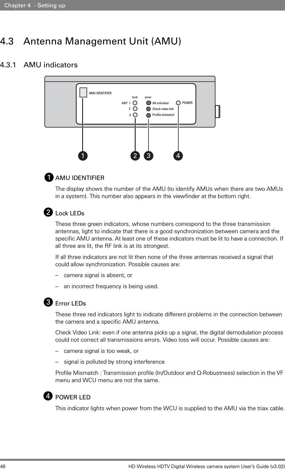 46 HD Wireless HDTV Digital Wireless camera system User’s Guide (v3.02)Chapter 4  - Setting up4.3 Antenna Management Unit (AMU)4.3.1 AMU indicatorsAMU IDENTIFIERThe display shows the number of the AMU (to identify AMUs when there are two AMUs in a system). This number also appears in the viewfinder at the bottom right.Lock LEDsThese three green indicators, whose numbers correspond to the three transmission antennas, light to indicate that there is a good synchronization between camera and the specific AMU antenna. At least one of these indicators must be lit to have a connection. If all three are lit, the RF link is at its strongest.If all three indicators are not lit then none of the three antennas received a signal that could allow synchronization. Possible causes are: – camera signal is absent, or – an incorrect frequency is being used.Error LEDsThese three red indicators light to indicate different problems in the connection between the camera and a specific AMU antenna. Check Video Link: even if one antenna picks up a signal, the digital demodulation process could not correct all transmissions errors. Video loss will occur. Possible causes are:– camera signal is too weak, or – signal is polluted by strong interferenceProfile Mismatch : Transmission profile (In/Outdoor and Q-Robustness) selection in the VF menu and WCU menu are not the same.POWER LEDThis indicator lights when power from the WCU is supplied to the AMU via the triax cable.AMU IDENTIFIERlockerrorANT  1 All unlockedCheck video linkProfile mismatch23POWER2 431