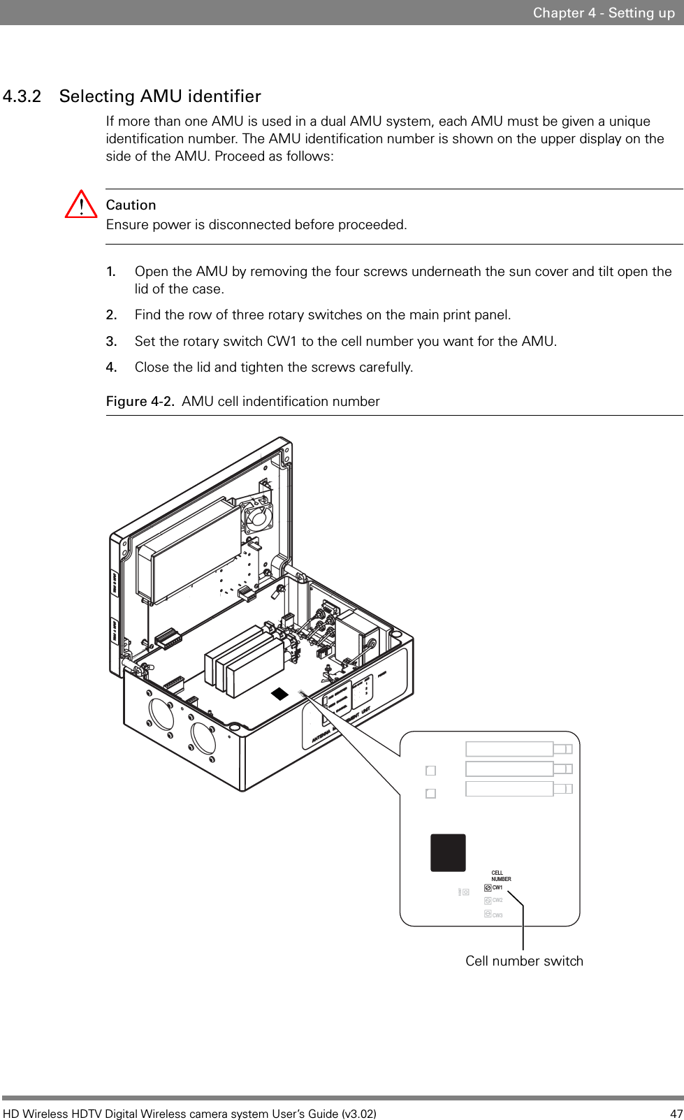 HD Wireless HDTV Digital Wireless camera system User’s Guide (v3.02) 47Chapter 4 - Setting up4.3.2 Selecting AMU identifier If more than one AMU is used in a dual AMU system, each AMU must be given a unique identification number. The AMU identification number is shown on the upper display on the side of the AMU. Proceed as follows:Caution Ensure power is disconnected before proceeded.1. Open the AMU by removing the four screws underneath the sun cover and tilt open the lid of the case.2. Find the row of three rotary switches on the main print panel.3. Set the rotary switch CW1 to the cell number you want for the AMU.4. Close the lid and tighten the screws carefully.Figure 4-2. AMU cell indentification numberCELLNUMBERCW1CW2CW3RESETCell number switch