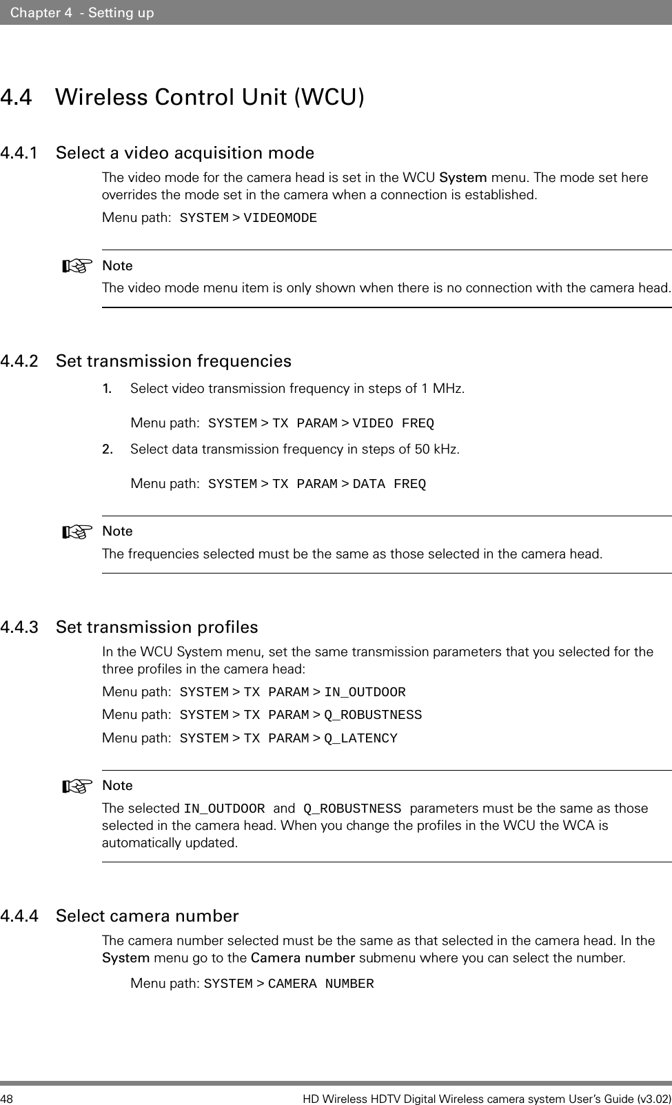 48 HD Wireless HDTV Digital Wireless camera system User’s Guide (v3.02)Chapter 4  - Setting up4.4 Wireless Control Unit (WCU)4.4.1 Select a video acquisition modeThe video mode for the camera head is set in the WCU System menu. The mode set here overrides the mode set in the camera when a connection is established.Menu path: SYSTEM   &gt;   VIDEOMODE☞Note The video mode menu item is only shown when there is no connection with the camera head.4.4.2 Set transmission frequencies1. Select video transmission frequency in steps of 1 MHz.   Menu path: SYSTEM   &gt;   TX PARAM   &gt;   VIDEO FREQ2. Select data transmission frequency in steps of 50 kHz.   Menu path: SYSTEM   &gt;   TX PARAM   &gt;   DATA FREQ☞Note The frequencies selected must be the same as those selected in the camera head.4.4.3 Set transmission profilesIn the WCU System menu, set the same transmission parameters that you selected for the three profiles in the camera head:Menu path: SYSTEM   &gt;   TX PARAM   &gt;   IN_OUTDOORMenu path: SYSTEM   &gt;   TX PARAM   &gt;   Q_ROBUSTNESSMenu path: SYSTEM   &gt;   TX PARAM   &gt;   Q_LATENCY☞Note The selected IN_OUTDOOR and Q_ROBUSTNESS parameters must be the same as those selected in the camera head. When you change the profiles in the WCU the WCA is automatically updated.4.4.4 Select camera number The camera number selected must be the same as that selected in the camera head. In the System menu go to the Camera number submenu where you can select the number. Menu path: SYSTEM   &gt;   CAMERA NUMBER