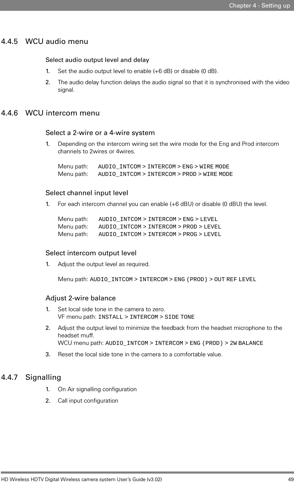 HD Wireless HDTV Digital Wireless camera system User’s Guide (v3.02) 49Chapter 4 - Setting up4.4.5 WCU audio menuSelect audio output level and delay1. Set the audio output level to enable (+6 dB) or disable (0 dB). 2. The audio delay function delays the audio signal so that it is synchronised with the video signal.4.4.6 WCU intercom menuSelect a 2-wire or a 4-wire system 1. Depending on the intercom wiring set the wire mode for the Eng and Prod intercom channels to 2wires or 4wires.  Menu path: AUDIO_INTCOM   &gt;   INTERCOM   &gt;   ENG   &gt;   WIRE   MODE Menu path: AUDIO_INTCOM   &gt;   INTERCOM   &gt;   PROD   &gt;   WIRE   MODESelect channel input level1. For each intercom channel you can enable (+6 dBU) or disable (0 dBU) the level.  Menu path: AUDIO_INTCOM   &gt;   INTERCOM   &gt;   ENG   &gt;   LEVEL Menu path: AUDIO_INTCOM   &gt;   INTERCOM   &gt;   PROD   &gt;   LEVEL Menu path: AUDIO_INTCOM   &gt;   INTERCOM   &gt;   PROG   &gt;   LEVELSelect intercom output level1. Adjust the output level as required.   Menu path: AUDIO_INTCOM   &gt;   INTERCOM   &gt;   ENG   (PROD)   &gt;   OUT   REF   LEVELAdjust 2-wire balance1. Set local side tone in the camera to zero. VF menu path: INSTALL   &gt;   INTERCOM   &gt;   SIDE   TONE2. Adjust the output level to minimize the feedback from the headset microphone to the headset muff. WCU menu path: AUDIO_INTCOM   &gt;   INTERCOM   &gt;   ENG   (PROD)   &gt;   2W   BALANCE3. Reset the local side tone in the camera to a comfortable value.4.4.7 Signalling1. On Air signalling configuration2. Call input configuration