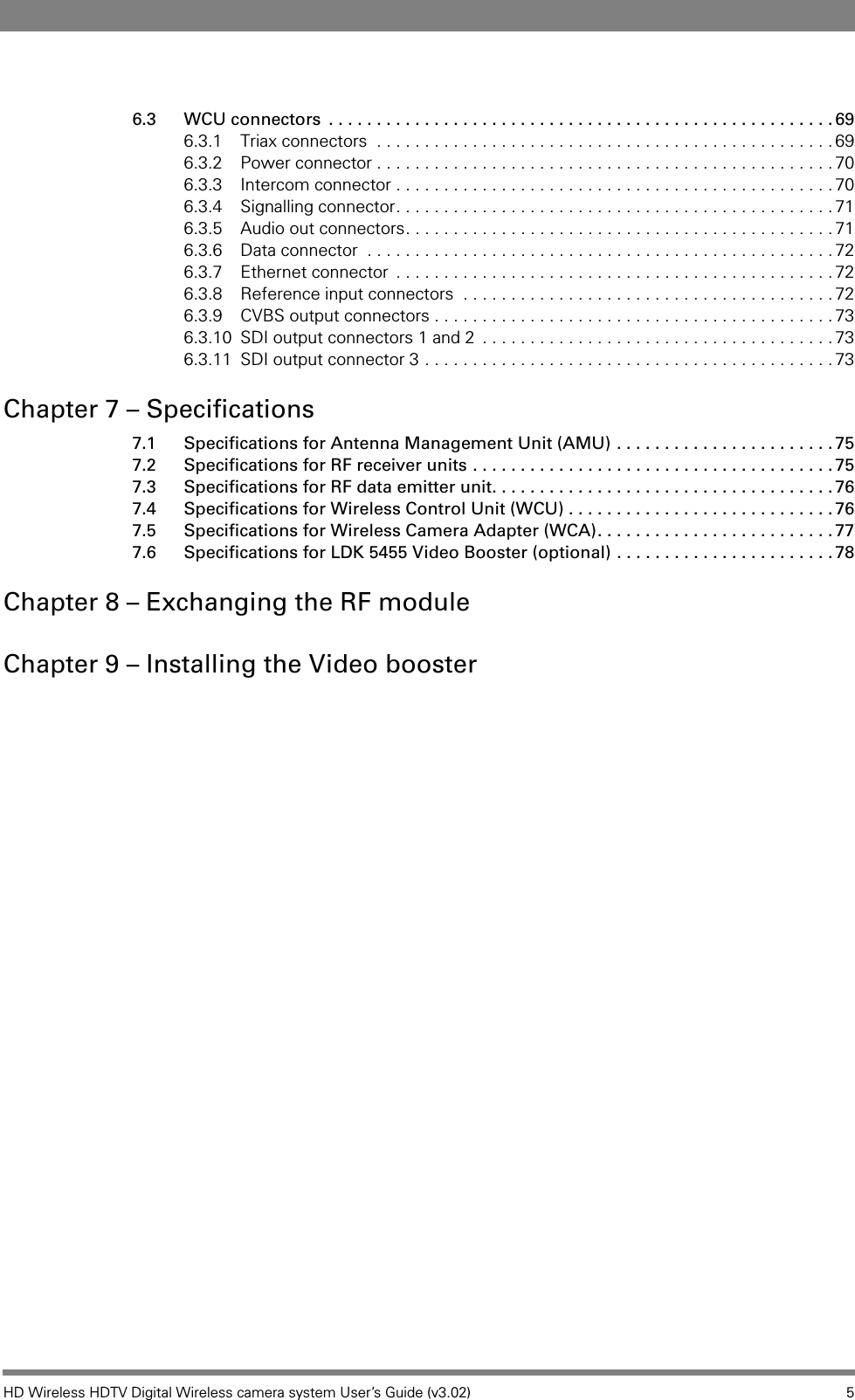 HD Wireless HDTV Digital Wireless camera system User’s Guide (v3.02) 56.3 WCU connectors  . . . . . . . . . . . . . . . . . . . . . . . . . . . . . . . . . . . . . . . . . . . . . . . . . . . . . 696.3.1 Triax connectors  . . . . . . . . . . . . . . . . . . . . . . . . . . . . . . . . . . . . . . . . . . . . . . . .696.3.2 Power connector . . . . . . . . . . . . . . . . . . . . . . . . . . . . . . . . . . . . . . . . . . . . . . . .706.3.3 Intercom connector . . . . . . . . . . . . . . . . . . . . . . . . . . . . . . . . . . . . . . . . . . . . . .706.3.4 Signalling connector. . . . . . . . . . . . . . . . . . . . . . . . . . . . . . . . . . . . . . . . . . . . . .716.3.5 Audio out connectors. . . . . . . . . . . . . . . . . . . . . . . . . . . . . . . . . . . . . . . . . . . . .716.3.6 Data connector  . . . . . . . . . . . . . . . . . . . . . . . . . . . . . . . . . . . . . . . . . . . . . . . . .726.3.7 Ethernet connector  . . . . . . . . . . . . . . . . . . . . . . . . . . . . . . . . . . . . . . . . . . . . . . 726.3.8 Reference input connectors  . . . . . . . . . . . . . . . . . . . . . . . . . . . . . . . . . . . . . . .726.3.9 CVBS output connectors . . . . . . . . . . . . . . . . . . . . . . . . . . . . . . . . . . . . . . . . . .736.3.10 SDI output connectors 1 and 2  . . . . . . . . . . . . . . . . . . . . . . . . . . . . . . . . . . . . . 736.3.11 SDI output connector 3 . . . . . . . . . . . . . . . . . . . . . . . . . . . . . . . . . . . . . . . . . . .73Chapter 7 – Specifications7.1 Specifications for Antenna Management Unit (AMU) . . . . . . . . . . . . . . . . . . . . . . . 757.2 Specifications for RF receiver units . . . . . . . . . . . . . . . . . . . . . . . . . . . . . . . . . . . . . . 757.3 Specifications for RF data emitter unit. . . . . . . . . . . . . . . . . . . . . . . . . . . . . . . . . . . . 767.4 Specifications for Wireless Control Unit (WCU) . . . . . . . . . . . . . . . . . . . . . . . . . . . . 767.5 Specifications for Wireless Camera Adapter (WCA). . . . . . . . . . . . . . . . . . . . . . . . . 777.6 Specifications for LDK 5455 Video Booster (optional) . . . . . . . . . . . . . . . . . . . . . . . 78Chapter 8 – Exchanging the RF moduleChapter 9 – Installing the Video booster