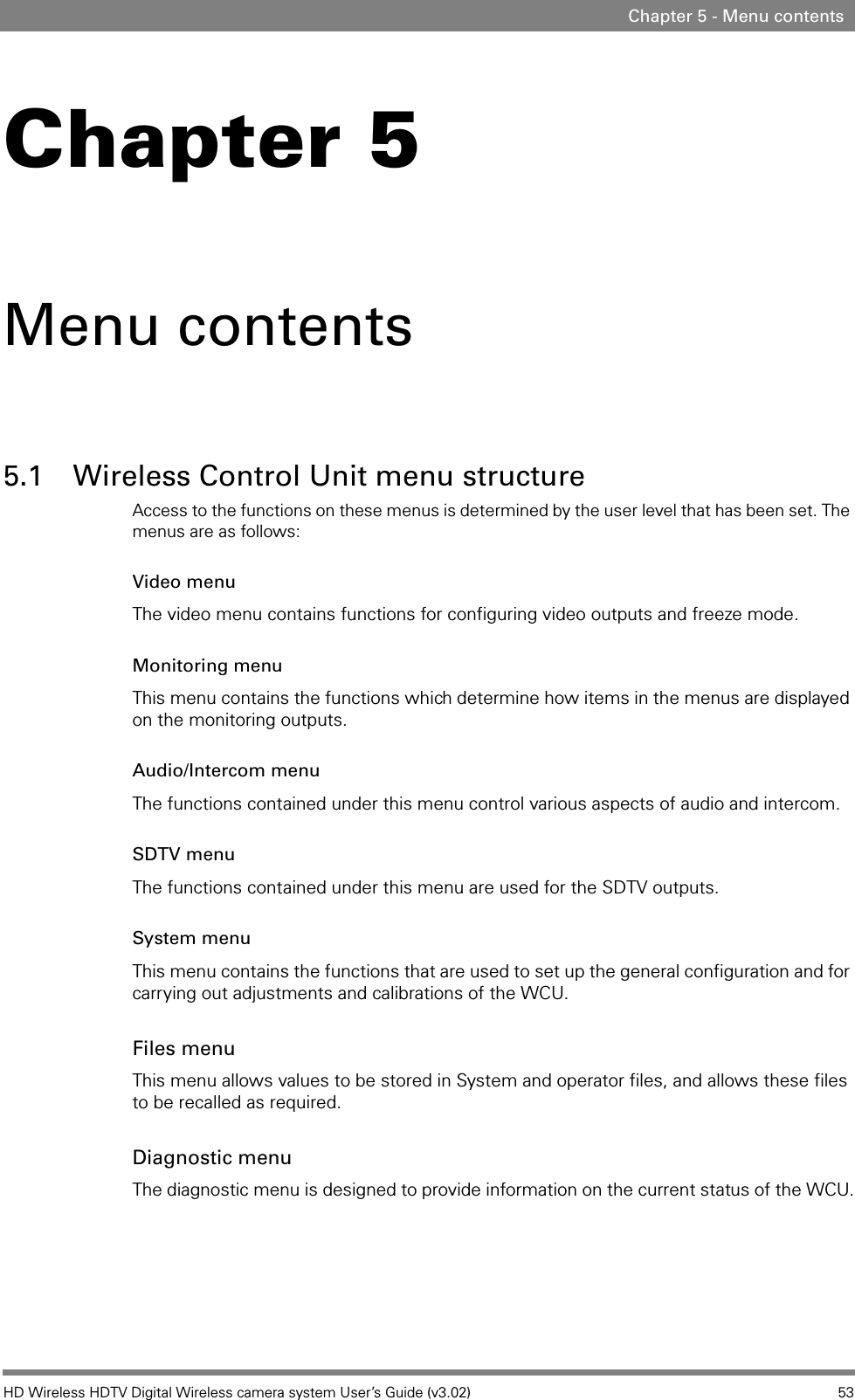 HD Wireless HDTV Digital Wireless camera system User’s Guide (v3.02) 53Chapter 5 - Menu contentsChapter 5Menu contents5.1 Wireless Control Unit menu structureAccess to the functions on these menus is determined by the user level that has been set. The menus are as follows:Video menuThe video menu contains functions for configuring video outputs and freeze mode.Monitoring menuThis menu contains the functions which determine how items in the menus are displayed on the monitoring outputs.Audio/Intercom menuThe functions contained under this menu control various aspects of audio and intercom.SDTV menuThe functions contained under this menu are used for the SDTV outputs.System menuThis menu contains the functions that are used to set up the general configuration and for carrying out adjustments and calibrations of the WCU.Files menuThis menu allows values to be stored in System and operator files, and allows these files to be recalled as required. Diagnostic menuThe diagnostic menu is designed to provide information on the current status of the WCU.