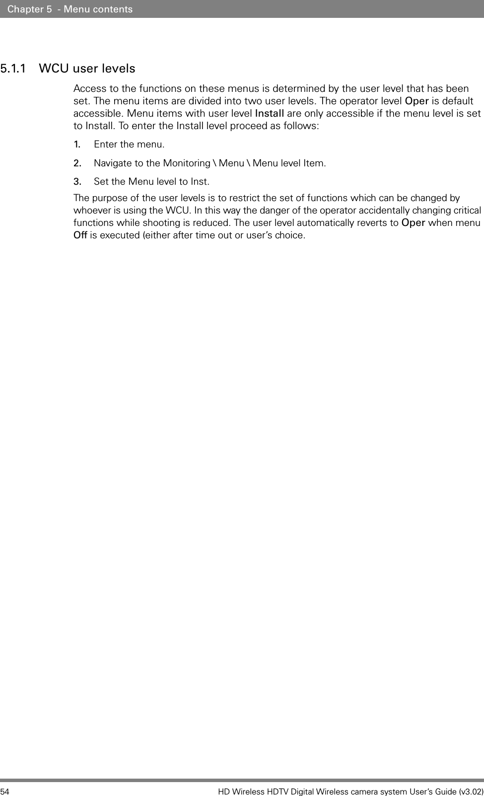 54 HD Wireless HDTV Digital Wireless camera system User’s Guide (v3.02)Chapter 5  - Menu contents5.1.1 WCU user levelsAccess to the functions on these menus is determined by the user level that has been set. The menu items are divided into two user levels. The operator level Oper is default accessible. Menu items with user level Install are only accessible if the menu level is set to Install. To enter the Install level proceed as follows:1. Enter the menu.2. Navigate to the Monitoring \ Menu \ Menu level Item.3. Set the Menu level to Inst.The purpose of the user levels is to restrict the set of functions which can be changed by whoever is using the WCU. In this way the danger of the operator accidentally changing critical functions while shooting is reduced. The user level automatically reverts to Oper when menu Off is executed (either after time out or user’s choice.