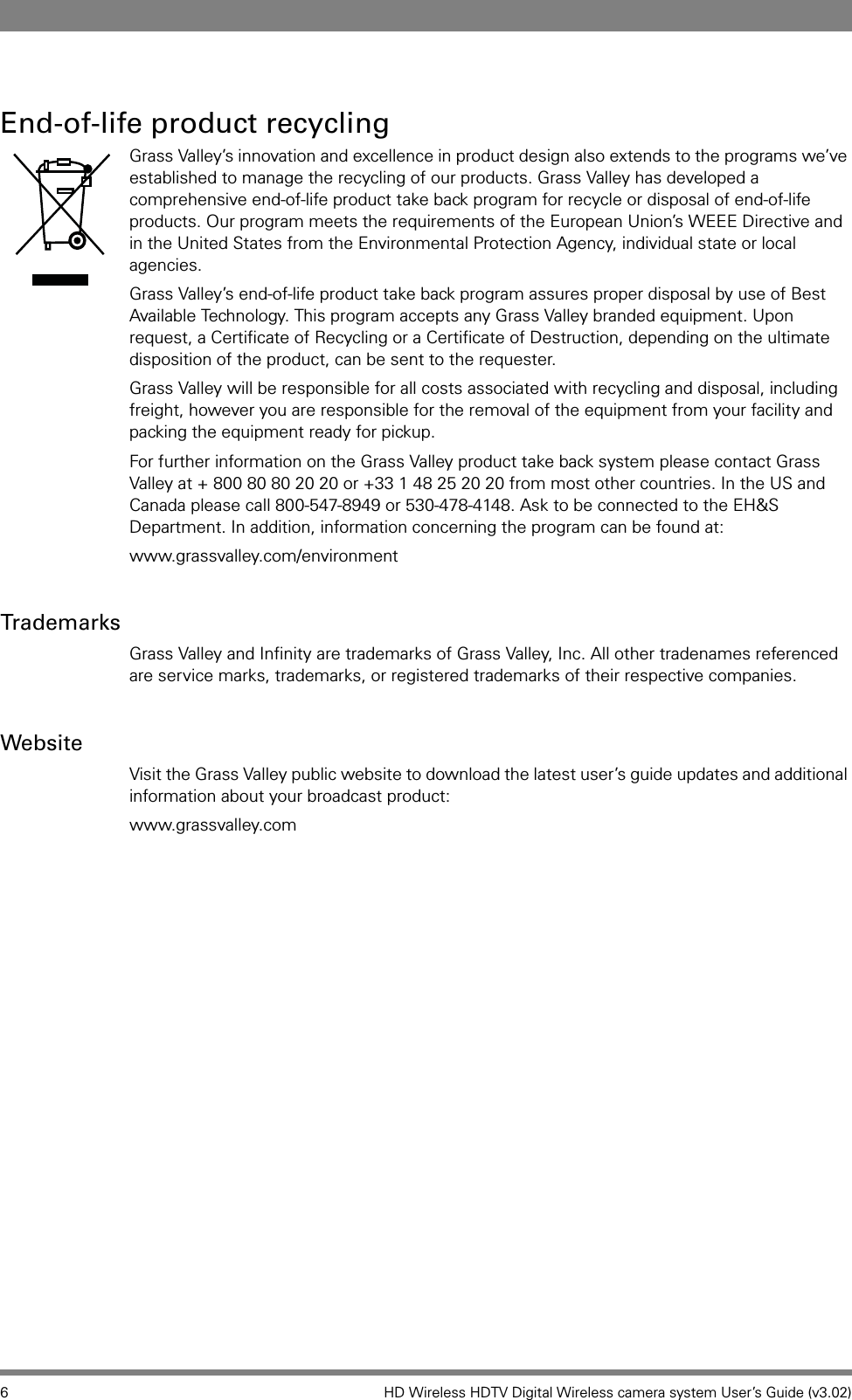 6 HD Wireless HDTV Digital Wireless camera system User’s Guide (v3.02)End-of-life product recyclingGrass Valley’s innovation and excellence in product design also extends to the programs we’ve established to manage the recycling of our products. Grass Valley has developed a comprehensive end-of-life product take back program for recycle or disposal of end-of-life products. Our program meets the requirements of the European Union’s WEEE Directive and in the United States from the Environmental Protection Agency, individual state or local agencies. Grass Valley’s end-of-life product take back program assures proper disposal by use of Best Available Technology. This program accepts any Grass Valley branded equipment. Upon request, a Certificate of Recycling or a Certificate of Destruction, depending on the ultimate disposition of the product, can be sent to the requester. Grass Valley will be responsible for all costs associated with recycling and disposal, including freight, however you are responsible for the removal of the equipment from your facility and packing the equipment ready for pickup. For further information on the Grass Valley product take back system please contact Grass Valley at + 800 80 80 20 20 or +33 1 48 25 20 20 from most other countries. In the US and Canada please call 800-547-8949 or 530-478-4148. Ask to be connected to the EH&amp;S Department. In addition, information concerning the program can be found at: www.grassvalley.com/environmentTrademarksGrass Valley and Infinity are trademarks of Grass Valley, Inc. All other tradenames referenced are service marks, trademarks, or registered trademarks of their respective companies.WebsiteVisit the Grass Valley public website to download the latest user’s guide updates and additional information about your broadcast product:www.grassvalley.com
