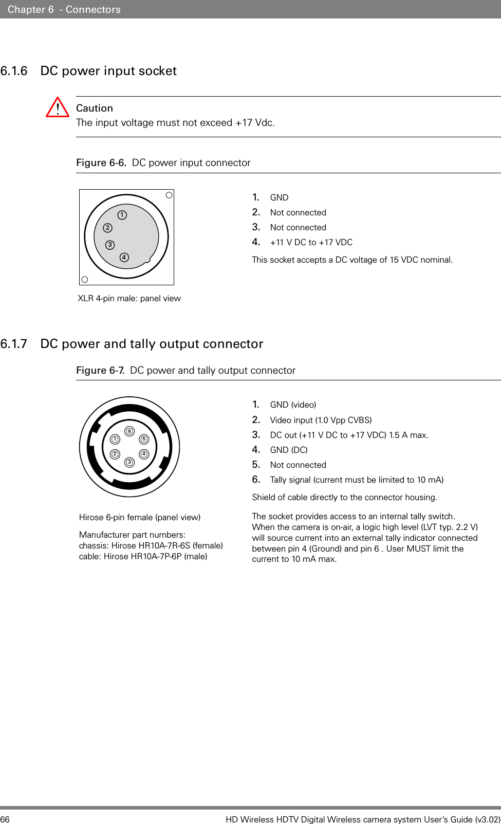 66 HD Wireless HDTV Digital Wireless camera system User’s Guide (v3.02)Chapter 6  - Connectors6.1.6 DC power input socketCaution The input voltage must not exceed +17 Vdc.Figure 6-6. DC power input connector 6.1.7 DC power and tally output connectorFigure 6-7. DC power and tally output connector 12341. GND2. Not connected3. Not connected4. +11 V DC to +17 VDCThis socket accepts a DC voltage of 15 VDC nominal.XLR 4-pin male: panel view6543211. GND (video)2. Video input (1.0 Vpp CVBS)3. DC out (+11 V DC to +17 VDC) 1.5 A max.4. GND (DC)5. Not connected6. Tally signal (current must be limited to 10 mA)Shield of cable directly to the connector housing.The socket provides access to an internal tally switch.  When the camera is on-air, a logic high level (LVT typ. 2.2 V) will source current into an external tally indicator connected between pin 4 (Ground) and pin 6 . User MUST limit the current to 10 mA max.Hirose 6-pin female (panel view)Manufacturer part numbers: chassis: Hirose HR10A-7R-6S (female) cable: Hirose HR10A-7P-6P (male)