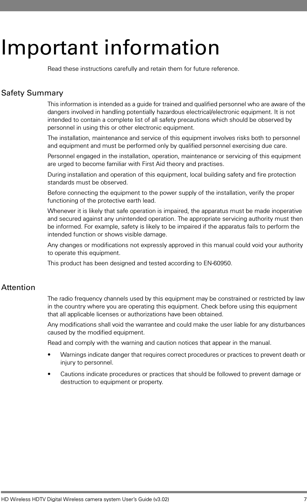 HD Wireless HDTV Digital Wireless camera system User’s Guide (v3.02) 7Important informationRead these instructions carefully and retain them for future reference.Safety SummaryThis information is intended as a guide for trained and qualified personnel who are aware of the dangers involved in handling potentially hazardous electrical/electronic equipment. It is not intended to contain a complete list of all safety precautions which should be observed by personnel in using this or other electronic equipment. The installation, maintenance and service of this equipment involves risks both to personnel and equipment and must be performed only by qualified personnel exercising due care. Personnel engaged in the installation, operation, maintenance or servicing of this equipment are urged to become familiar with First Aid theory and practises.During installation and operation of this equipment, local building safety and fire protection standards must be observed. Before connecting the equipment to the power supply of the installation, verify the proper functioning of the protective earth lead. Whenever it is likely that safe operation is impaired, the apparatus must be made inoperative and secured against any unintended operation. The appropriate servicing authority must then be informed. For example, safety is likely to be impaired if the apparatus fails to perform the intended function or shows visible damage. Any changes or modifications not expressly approved in this manual could void your authority to operate this equipment.This product has been designed and tested according to EN-60950.AttentionThe radio frequency channels used by this equipment may be constrained or restricted by law in the country where you are operating this equipment. Check before using this equipment that all applicable licenses or authorizations have been obtained.Any modifications shall void the warrantee and could make the user liable for any disturbances caused by the modified equipment.Read and comply with the warning and caution notices that appear in the manual. • Warnings indicate danger that requires correct procedures or practices to prevent death or injury to personnel. • Cautions indicate procedures or practices that should be followed to prevent damage or destruction to equipment or property.