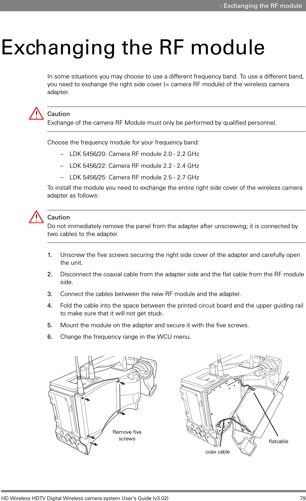 HD Wireless HDTV Digital Wireless camera system User’s Guide (v3.02) 79 - Exchanging the RF moduleExchanging the RF moduleIn some situations you may choose to use a different frequency band. To use a different band, you need to exchange the right side cover (= camera RF module) of the wireless camera adapter. Caution Exchange of the camera RF Module must only be performed by qualified personnel.Choose the frequency module for your frequency band:– LDK 5456/20: Camera RF module 2.0 - 2.2 GHz– LDK 5456/22: Camera RF module 2.2 - 2.4 GHz– LDK 5456/25: Camera RF module 2.5 - 2.7 GHzTo install the module you need to exchange the entire right side cover of the wireless camera adapter as follows:Caution Do not immediately remove the panel from the adapter after unscrewing; it is connected by two cables to the adapter.1. Unscrew the five screws securing the right side cover of the adapter and carefully open the unit. 2. Disconnect the coaxial cable from the adapter side and the flat cable from the RF module side.3. Connect the cables between the new RF module and the adapter.4. Fold the cable into the space between the printed circuit board and the upper guiding rail to make sure that it will not get stuck.5. Mount the module on the adapter and secure it with the five screws.6. Change the frequency range in the WCU menu.Remove five screwscoax cableflatcable