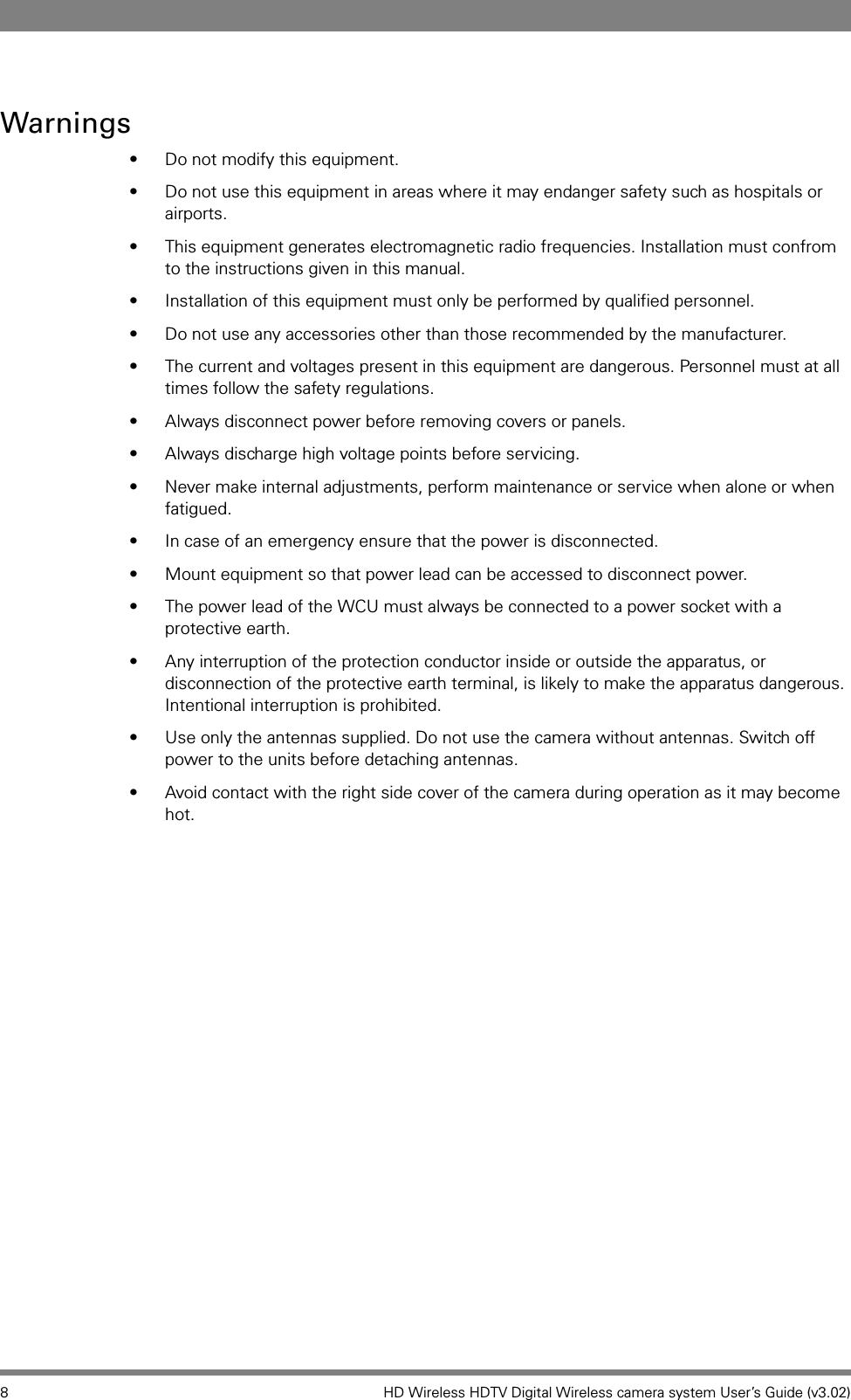 8 HD Wireless HDTV Digital Wireless camera system User’s Guide (v3.02)Warnings• Do not modify this equipment. • Do not use this equipment in areas where it may endanger safety such as hospitals or airports.• This equipment generates electromagnetic radio frequencies. Installation must confrom to the instructions given in this manual.• Installation of this equipment must only be performed by qualified personnel. • Do not use any accessories other than those recommended by the manufacturer.• The current and voltages present in this equipment are dangerous. Personnel must at all times follow the safety regulations.• Always disconnect power before removing covers or panels. • Always discharge high voltage points before servicing. • Never make internal adjustments, perform maintenance or service when alone or when fatigued.• In case of an emergency ensure that the power is disconnected.• Mount equipment so that power lead can be accessed to disconnect power.• The power lead of the WCU must always be connected to a power socket with a protective earth.• Any interruption of the protection conductor inside or outside the apparatus, or disconnection of the protective earth terminal, is likely to make the apparatus dangerous. Intentional interruption is prohibited. • Use only the antennas supplied. Do not use the camera without antennas. Switch off power to the units before detaching antennas.• Avoid contact with the right side cover of the camera during operation as it may become hot.
