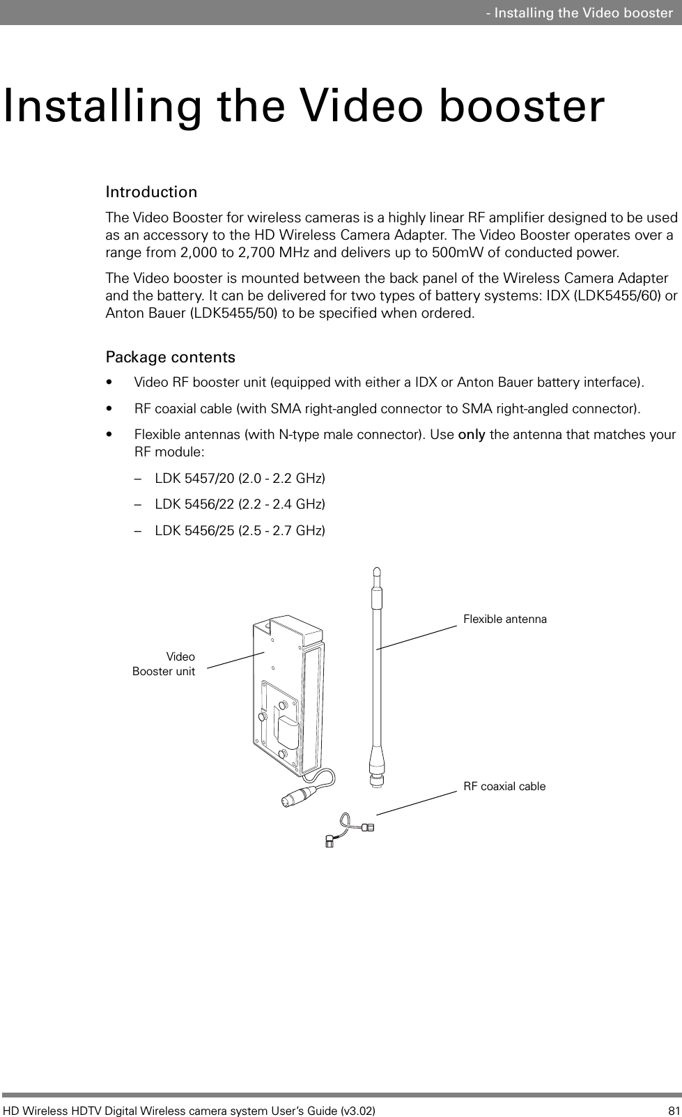 HD Wireless HDTV Digital Wireless camera system User’s Guide (v3.02) 81 - Installing the Video boosterInstalling the Video boosterIntroductionThe Video Booster for wireless cameras is a highly linear RF amplifier designed to be used as an accessory to the HD Wireless Camera Adapter. The Video Booster operates over a range from 2,000 to 2,700 MHz and delivers up to 500mW of conducted power.The Video booster is mounted between the back panel of the Wireless Camera Adapter and the battery. It can be delivered for two types of battery systems: IDX (LDK5455/60) or Anton Bauer (LDK5455/50) to be specified when ordered.Package contents• Video RF booster unit (equipped with either a IDX or Anton Bauer battery interface).• RF coaxial cable (with SMA right-angled connector to SMA right-angled connector).• Flexible antennas (with N-type male connector). Use only the antenna that matches your RF module:– LDK 5457/20 (2.0 - 2.2 GHz) – LDK 5456/22 (2.2 - 2.4 GHz) – LDK 5456/25 (2.5 - 2.7 GHz) Video Booster unitRF coaxial cableFlexible antenna