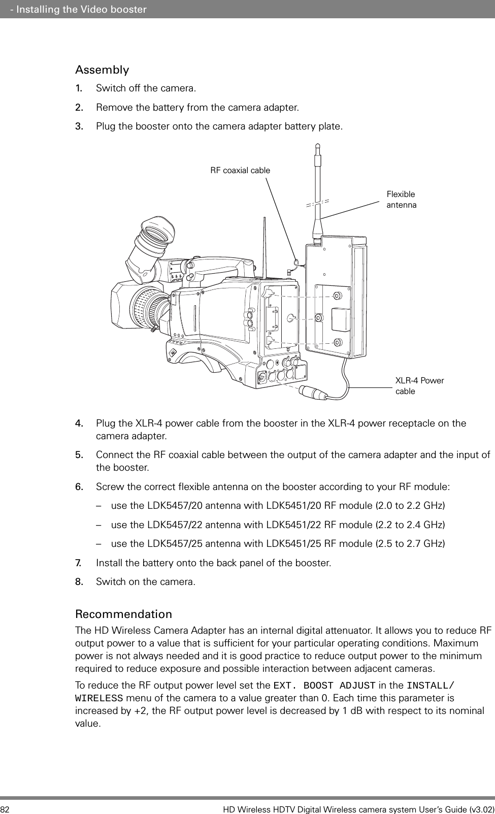 82 HD Wireless HDTV Digital Wireless camera system User’s Guide (v3.02) - Installing the Video boosterAssembly1. Switch off the camera.2. Remove the battery from the camera adapter.3. Plug the booster onto the camera adapter battery plate.4. Plug the XLR-4 power cable from the booster in the XLR-4 power receptacle on the camera adapter.5. Connect the RF coaxial cable between the output of the camera adapter and the input of the booster.6. Screw the correct flexible antenna on the booster according to your RF module: – use the LDK5457/20 antenna with LDK5451/20 RF module (2.0 to 2.2 GHz)– use the LDK5457/22 antenna with LDK5451/22 RF module (2.2 to 2.4 GHz)– use the LDK5457/25 antenna with LDK5451/25 RF module (2.5 to 2.7 GHz)7. Install the battery onto the back panel of the booster.8. Switch on the camera.RecommendationThe HD Wireless Camera Adapter has an internal digital attenuator. It allows you to reduce RF output power to a value that is sufficient for your particular operating conditions. Maximum power is not always needed and it is good practice to reduce output power to the minimum required to reduce exposure and possible interaction between adjacent cameras.To reduce the RF output power level set the EXT. BOOST ADJUST in the INSTALL/WIRELESS menu of the camera to a value greater than 0. Each time this parameter is increased by +2, the RF output power level is decreased by 1 dB with respect to its nominal value.XLR-4 Power cableRF coaxial cableFlexible antenna