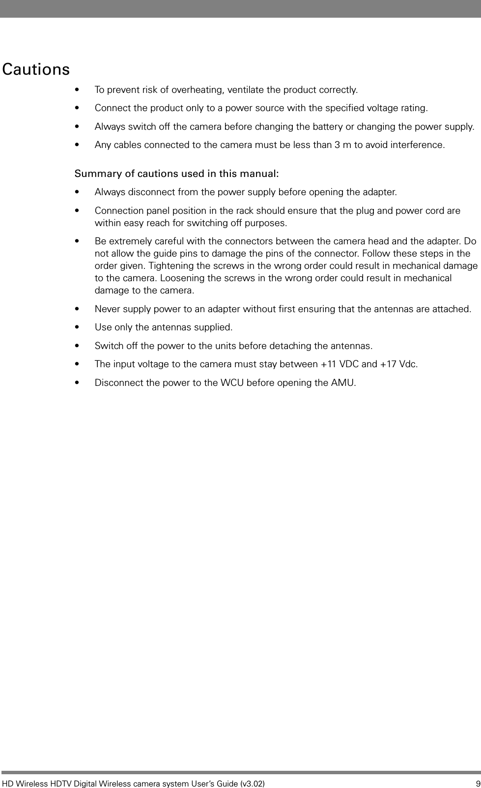 HD Wireless HDTV Digital Wireless camera system User’s Guide (v3.02) 9Cautions• To prevent risk of overheating, ventilate the product correctly.• Connect the product only to a power source with the specified voltage rating.• Always switch off the camera before changing the battery or changing the power supply.• Any cables connected to the camera must be less than 3 m to avoid interference.Summary of cautions used in this manual:• Always disconnect from the power supply before opening the adapter. • Connection panel position in the rack should ensure that the plug and power cord are within easy reach for switching off purposes.• Be extremely careful with the connectors between the camera head and the adapter. Do not allow the guide pins to damage the pins of the connector. Follow these steps in the order given. Tightening the screws in the wrong order could result in mechanical damage to the camera. Loosening the screws in the wrong order could result in mechanical damage to the camera.• Never supply power to an adapter without first ensuring that the antennas are attached. • Use only the antennas supplied. • Switch off the power to the units before detaching the antennas. • The input voltage to the camera must stay between +11 VDC and +17 Vdc.• Disconnect the power to the WCU before opening the AMU. 