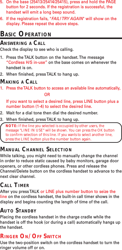 5. On the base (25413/25414/25415), press and hold the PAGEbutton for 2 seconds. If the registration is successful, thehandset will emit a long beep sound.6. If the registration fails, &quot;FAIL! TRY  AGAIN&quot; will show on thedisplay. Please repeat the above steps.BASIC OPERATIONANSWERING A CALLCheck the display to see who is calling.1. Press the TALK button on the handset. The message“Cordless H/S in-use” on the base comes on whenever thehandset is on.2. When finished, press TALK to hang up.MAKING A CALL1. Press the TALK button to access an available line automatically,ORIf you want to select a desired line, press LINE button plus anumber button (1-4) to select the desired line.2. Wait for a dial tone then dial the desired number.3. When finished, press TALK to hang up.NOTE: If the line you selected is occupied by other users, themessage &quot;LINE IN USE&quot; will be shown. You can press the OK buttonto confirm selection of this line. If you wants to select another line,press the LINE button plus the number button again.MANUAL CHANNEL SELECTIONWhile talking, you might need to manually change the channelin order to reduce static caused by baby monitors, garage dooropeners, or other cordless phones. Press and release theChannel/Delete button on the cordless handset to advance to thenext clear channel.CALL TIMERAfter you press TALK or LINE plus number button to seize theline on the cordless handset, the built-in call timer shows in thedisplay and begins counting the length of time of the call.AUTO STANDBYPlacing the cordless handset in the charge cradle while thehandset is off the hook (or during a call) automatically hangs upthe handset.RINGER ON/OFF SWITCHUse the two-position switch on the cordless handset to turn theringer volume off or on.