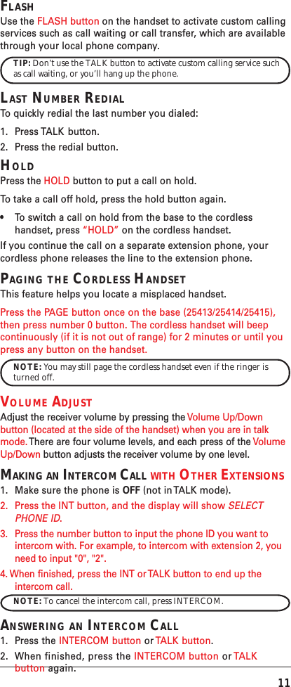 11FLASHUse the FLASH button on the handset to activate custom callingservices such as call waiting or call transfer, which are availablethrough your local phone company.TIP: Don’t use the TALK button to activate custom calling service suchas call waiting, or you’ll hang up the phone.LAST NUMBER REDIALTo   quickly redial the last number you dialed:1. Press TALK  button.2. Press the redial button.HOLDPress the HOLD button to put a call on hold.To   take a call off hold, press the hold button again.•To switch a call on hold from the base to the cordlesshandset, press “HOLD” on the cordless handset.If you continue the call on a separate extension phone, yourcordless phone releases the line to the extension phone.PAGING THE CORDLESS HANDSETThis feature helps you locate a misplaced handset.Press the PAGE button once on the base (25413/25414/25415),then press number 0 button. The cordless handset will beepcontinuously (if it is not out of range) for 2 minutes or until youpress any button on the handset.NOTE: You may still page the cordless handset even if the ringer isturned off.VOLUME ADJUSTAdjust the receiver volume by pressing the Volume Up/Downbutton (located at the side of the handset) when you are in talkmode. There are four volume levels, and each press of the VolumeUp/Down button adjusts the receiver volume by one level.MAKING AN INTERCOM CALL WITH OTHER EXTENSIONS1. Make sure the phone is OFF (not in TALK mode).2. Press the INT button, and the display will show SELECTPHONE ID.3. Press the number button to input the phone ID you want tointercom with. For example, to intercom with extension 2, youneed to input &quot;0&quot;, &quot;2&quot;.4. When finished, press the INT or TALK button to end up theintercom call.NOTE: To cancel the intercom call, press INTERCOM.ANSWERING AN INTERCOM CALL1. Press the INTERCOM button or TALK button.2. When finished, press the INTERCOM button or TALKbutton again.