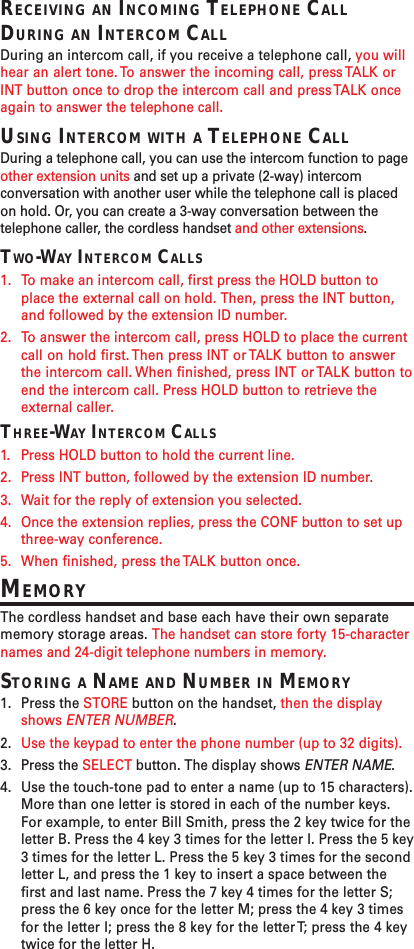 RECEIVING AN INCOMING TELEPHONE CALLDURING AN INTERCOM CALLDuring an intercom call, if you receive a telephone call, you willhear an alert tone. To answer the incoming call, press TALK orINT button once to drop the intercom call and press TALK onceagain to answer the telephone call.USING INTERCOM WITH A TELEPHONE CALLDuring a telephone call, you can use the intercom function to pageother extension units and set up a private (2-way) intercomconversation with another user while the telephone call is placedon hold. Or, you can create a 3-way conversation between thetelephone caller, the cordless handset and other extensions.TWO-WAY INTERCOM CALLS1. To make an intercom call, first press the HOLD button toplace the external call on hold. Then, press the INT button,and followed by the extension ID number.2. To answer the intercom call, press HOLD to place the currentcall on hold first. Then press INT or TALK button to answerthe intercom call. When finished, press INT or TALK button toend the intercom call. Press HOLD button to retrieve theexternal caller.THREE-WAY INTERCOM CALLS1. Press HOLD button to hold the current line.2. Press INT button, followed by the extension ID number.3. Wait for the reply of extension you selected.4. Once the extension replies, press the CONF button to set upthree-way conference.5. When finished, press the TALK button once.MEMORYThe cordless handset and base each have their own separatememory storage areas. The handset can store forty 15-characternames and 24-digit telephone numbers in memory.STORING A NAME AND NUMBER IN MEMORY1. Press the STORE button on the handset, then the displayshows ENTER NUMBER.2. Use the keypad to enter the phone number (up to 32 digits).3. Press the SELECT button. The display shows ENTER NAME.4. Use the touch-tone pad to enter a name (up to 15 characters).More than one letter is stored in each of the number keys.For example, to enter Bill Smith, press the 2 key twice for theletter B. Press the 4 key 3 times for the letter I. Press the 5 key3 times for the letter L. Press the 5 key 3 times for the secondletter L, and press the 1 key to insert a space between thefirst and last name. Press the 7 key 4 times for the letter S;press the 6 key once for the letter M; press the 4 key 3 timesfor the letter I; press the 8 key for the letter T; press the 4 keytwice for the letter H.