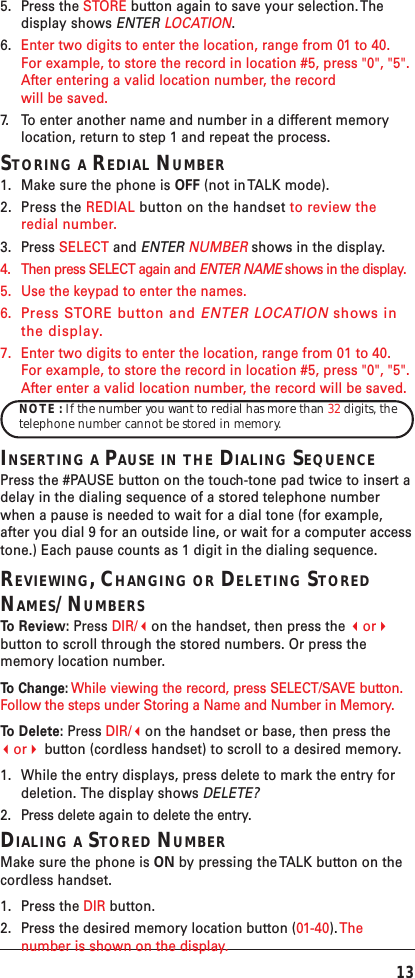 135. Press the STORE button again to save your selection. Thedisplay shows ENTER LOCATION.6. Enter two digits to enter the location, range from 01 to 40.For example, to store the record in location #5, press &quot;0&quot;, &quot;5&quot;.After entering a valid location number, the recordwill be saved.7. To   enter another name and number in a different memorylocation, return to step 1 and repeat the process.STORING A REDIAL NUMBER1. Make sure the phone is OFF (not in TALK mode).2. Press the REDIAL button on the handset to review theredial number.3. Press SELECT and ENTER NUMBER shows in the display.4. Then press SELECT again and ENTER NAME shows in the display.5. Use the keypad to enter the names.6.Press STORE button and ENTER LOCATION shows inthe display.7. Enter two digits to enter the location, range from 01 to 40.For example, to store the record in location #5, press &quot;0&quot;, &quot;5&quot;.After enter a valid location number, the record will be saved.NOTE : If the number you want to redial has more than 32 digits, thetelephone number cannot be stored in memory.INSERTING A PAUSE IN THE DIALING SEQUENCEPress the #PAUSE button on the touch-tone pad twice to insert adelay in the dialing sequence of a stored telephone numberwhen a pause is needed to wait for a dial tone (for example,after you dial 9 for an outside line, or wait for a computer accesstone.) Each pause counts as 1 digit in the dialing sequence.REVIEWING, CHANGING OR DELETING STOREDNAMES/NUMBERSTo   Review: Press DIR/on the handset, then press the orbutton to scroll through the stored numbers. Or press thememory location number.To   Change: While viewing the record, press SELECT/SAVE button.Follow the steps under Storing a Name and Number in Memory.To   Delete: Press DIR/on the handset or base, then press theor button (cordless handset) to scroll to a desired memory.1. While the entry displays, press delete to mark the entry fordeletion. The display shows DELETE?2. Press delete again to delete the entry.DIALING A STORED NUMBERMake sure the phone is ON by pressing the TALK button on thecordless handset.1. Press the DIR button.2. Press the desired memory location button (01-40). Thenumber is shown on the display.