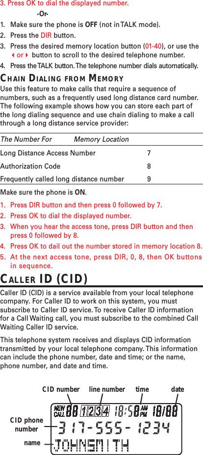 3. Press OK to dial the displayed number.-Or-1. Make sure the phone is OFF (not in TALK mode).2. Press the DIR button.3. Press the desired memory location button (01-40), or use theor button to scroll to the desired telephone number.4. Press the TALK button. The telephone number dials automatically.CHAIN DIALING FROM MEMORYUse this feature to make calls that require a sequence ofnumbers, such as a frequently used long distance card number.The following example shows how you can store each part ofthe long dialing sequence and use chain dialing to make a callthrough a long distance service provider:The Number For Memory LocationLong Distance Access Number 7Authorization Code 8Frequently called long distance number 9Make sure the phone is ON.1. Press DIR button and then press 0 followed by 7.2. Press OK to dial the displayed number.3. When you hear the access tone, press DIR button and thenpress 0 followed by 8.4. Press OK to dail out the number stored in memory location 8.5. At the next access tone, press DIR, 0, 8, then OK buttonsin sequence.CALLER ID (CID)Caller ID (CID) is a service available from your local telephonecompany. For Caller ID to work on this system, you mustsubscribe to Caller ID service. To receive Caller ID informationfor a Call Waiting call, you must subscribe to the combined CallWaiting Caller ID service.This telephone system receives and displays CID informationtransmitted by your local telephone company. This informationcan include the phone number, date and time; or the name,phone number, and date and time.dateCID number line number timeCID phonenumbername