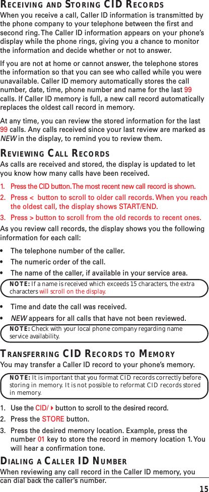 15RECEIVING AND STORING CID RECORDSWhen you receive a call, Caller ID information is transmitted bythe phone company to your telephone between the first andsecond ring. The Caller ID information appears on your phone’sdisplay while the phone rings, giving you a chance to monitorthe information and decide whether or not to answer.If you are not at home or cannot answer, the telephone storesthe information so that you can see who called while you wereunavailable. Caller ID memory automatically stores the callnumber, date, time, phone number and name for the last 99calls. If Caller ID memory is full, a new call record automaticallyreplaces the oldest call record in memory.At any time, you can review the stored information for the last99 calls. Any calls received since your last review are marked asNEW in the display, to remind you to review them.REVIEWING CALL RECORDSAs calls are received and stored, the display is updated to letyou know how many calls have been received.1. Press the CID button. The most recent new call record is shown.2. Press &lt;  button to scroll to older call records. When you reachthe oldest call, the display shows START/END.3. Press &gt; button to scroll from the old records to recent ones.As you review call records, the display shows you the followinginformation for each call:•The telephone number of the caller.•The numeric order of the call.•The name of the caller, if available in your service area.NOTE: If a name is received which exceeds 15 characters, the extracharacters will scroll on the display.•Time and date the call was received.•NEW appears for all calls that have not been reviewed.NOTE: Check with your local phone company regarding nameservice availability.TRANSFERRING CID RECORDS TO MEMORYYou may transfer a Caller ID record to your phone’s memory.NOTE: It is important that you format CID records correctly beforestoring in memory. It is not possible to reformat CID records storedin memory.1. Use the CID/button to scroll to the desired record.2. Press the STORE button.3. Press the desired memory location. Example, press thenumber 01 key to store the record in memory location 1. Youwill hear a confirmation tone.DIALING A CALLER ID NUMBERWhen reviewing any call record in the Caller ID memory, youcan dial back the caller’s number.