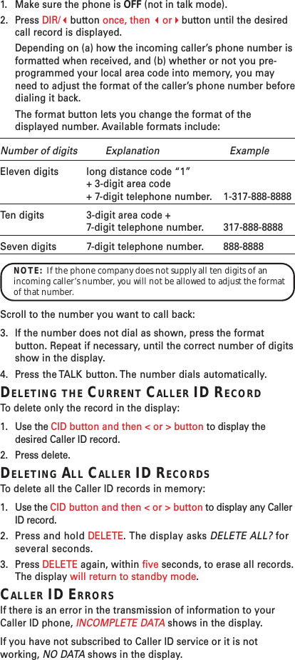 1. Make sure the phone is OFF (not in talk mode).2. Press DIR/button once, then orbutton until the desiredcall record is displayed.Depending on (a) how the incoming caller’s phone number isformatted when received, and (b) whether or not you pre-programmed your local area code into memory, you mayneed to adjust the format of the caller’s phone number beforedialing it back.The format button lets you change the format of thedisplayed number. Available formats include:Number of digits Explanation ExampleEleven digits long distance code “1”+ 3-digit area code+ 7-digit telephone number. 1-317-888-8888Ten digits 3-digit area code +7-digit telephone number. 317-888-8888Seven digits 7-digit telephone number. 888-8888NOTE:  If the phone company does not supply all ten digits of anincoming caller’s number, you will not be allowed to adjust the formatof that number.Scroll to the number you want to call back:3. If the number does not dial as shown, press the formatbutton. Repeat if necessary, until the correct number of digitsshow in the display.4. Press the TALK button. The number dials automatically.DELETING THE CURRENT CALLER ID RECORDTo   delete only the record in the display:1. Use the CID button and then &lt; or &gt; button to display thedesired Caller ID record.2. Press delete.DELETING ALL CALLER ID RECORDSTo   delete all the Caller ID records in memory:1. Use the CID button and then &lt; or &gt; button to display any CallerID record.2. Press and hold DELETE. The display asks DELETE ALL? forseveral seconds.3. Press DELETE again, within five seconds, to erase all records.The display will return to standby mode.CALLER ID ERRORSIf there is an error in the transmission of information to yourCaller ID phone, INCOMPLETE DATA shows in the display.If you have not subscribed to Caller ID service or it is notworking, NO DATA shows in the display.