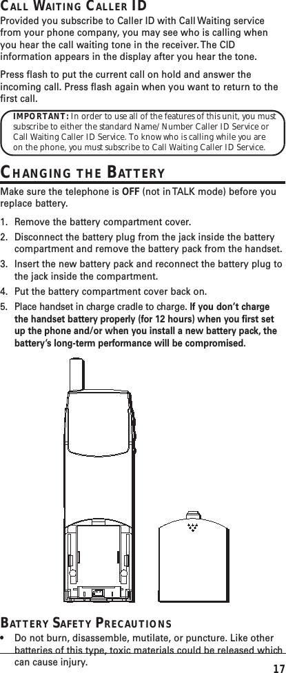17CALL WAITING CALLER IDProvided you subscribe to Caller ID with Call Waiting servicefrom your phone company, you may see who is calling whenyou hear the call waiting tone in the receiver. The CIDinformation appears in the display after you hear the tone.Press flash to put the current call on hold and answer theincoming call. Press flash again when you want to return to thefirst call.IMPORTANT: In order to use all of the features of this unit, you mustsubscribe to either the standard Name/Number Caller ID Service orCall Waiting Caller ID Service. To know who is calling while you areon the phone, you must subscribe to Call Waiting Caller ID Service.CHANGING THE BATTERYMake sure the telephone is OFF (not in TALK mode) before youreplace battery.1. Remove the battery compartment cover.2. Disconnect the battery plug from the jack inside the batterycompartment and remove the battery pack from the handset.3. Insert the new battery pack and reconnect the battery plug tothe jack inside the compartment.4. Put the battery compartment cover back on.5. Place handset in charge cradle to charge. If you don’t chargethe handset battery properly (for 12 hours) when you first setup the phone and/or when you install a new battery pack, thebattery’s long-term performance will be compromised.BATTERY SAFETY PRECAUTIONS•Do not burn, disassemble, mutilate, or puncture. Like otherbatteries of this type, toxic materials could be released whichcan cause injury.