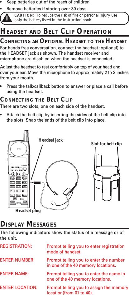 •Keep batteries out of the reach of children.•Remove batteries if storing over 30 days.CAUTION:  To reduce the risk of fire or personal injury, useonly the battery listed in the instruction book.HEADSET AND BELT CLIP OPERATIONCONNECTING AN OPTIONAL HEADSET TO THE HANDSETFor hands free conversation, connect the headset (optional) tothe HEADSET jack as shown. The handset receiver andmicrophone are disabled when the headset is connected.Adjust the headset to rest comfortably on top of your head andover your ear. Move the microphone to approximately 2 to 3 inchesfrom your mouth.•Press the talk/callback button to answer or place a call beforeusing the headset.CONNECTING THE BELT CLIPThere are two slots, one on each side of the handset.•Attach the belt clip by inserting the sides of the belt clip intothe slots. Snap the ends of the belt clip into place.Slot for belt clipHeadset jackHeadset plugDISPLAY MESSAGESThe following indicators show the status of a message or ofthe unit.REGISTRATION: Prompt telling you to enter registrationmode of handset.ENTER NUMBER: Prompt telling you to enter the numberin one of the 40 memory locations.ENTER NAME: Prompt telling you to enter the name inone of the 40 memory locations.ENTER LOCATION: Prompt telling you to assign the memorylocation(from 01 to 40).