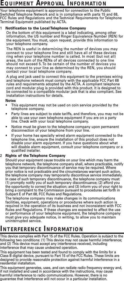 EQUIPMENT APPROVAL INFORMATIONYour telephone equipment is approved for connection to the PublicSwitched Telephone Network and is in compliance with parts 15 and 68,FCC Rules and Regulations and the Technical Requirements for TelephoneTerminal Equipment published by ACTA.1Notification to the Local Telephone CompanyOn the bottom of this equipment is a label indicating, among otherinformation, the US number and Ringer Equivalence Number (REN) forthe equipment. You must, upon request, provide this information toyour telephone company.The REN is useful in determining the number of devices you mayconnect to your telephone line and still have all of these devicesring when your telephone number is called. In most (but not all)areas, the sum of the RENs of all devices connected to one lineshould not exceed 5. To be certain of the number of devices youmay connect to your line as determined by the REN, you shouldcontact your local telephone company.A plug and jack used to connect this equipment to the premises wiringand telephone network must comply with the applicable FCC Part 68rules and requirements adopted by the ACTA. A compliant telephonecord and modular plug is provided with this product. It is designed tobe connected to a compatible modular jack that is also compliant. Seeinstallation instructions for details.Notes•This equipment may not be used on coin service provided by thetelephone company.•Party lines are subject to state tariffs, and therefore, you may not beable to use your own telephone equipment if you are on a partyline. Check with your local telephone company.•Notice must be given to the telephone company upon permanentdisconnection of your telephone from your line.•If your home has specially wired alarm equipment connected to thetelephone line, ensure the installation of this product does notdisable your alarm equipment. If you have questions about whatwill disable alarm equipment, consult your telephone company or aqualified installer.2Rights of the Telephone CompanyShould your equipment cause trouble on your line which may harm thetelephone network, the telephone company shall, where practicable, notifyyou that temporary discontinuance of service may be required. Whereprior notice is not practicable and the circumstances warrant such action,the telephone company may temporarily discontinue service immediately.In case of such temporary discontinuance, the telephone company must:(1) promptly notify you of such temporary discontinuance; (2) afford youthe opportunity to correct the situation; and (3) inform you of your right tobring a complaint to the Commission pursuant to procedures set forth inSubpart E of Part 68, FCC Rules and Regulations.The telephone company may make changes in its communicationsfacilities, equipment, operations or procedures where such action isrequired in the operation of its business and not inconsistent with FCCRules and Regulations. If these changes are expected to affect the useor performance of your telephone equipment, the telephone companymust give you adequate notice, in writing, to allow you to maintainuninterrupted service.INTERFERENCE INFORMATIONThis device complies with Part 15 of the FCC Rules. Operation is subject to thefollowing two conditions: (1) This device may not cause harmful interference;and (2) This device must accept any interference received, includinginterference that may cause undesired operation.This equipment has been tested and found to comply with the limits for aClass B digital device, pursuant to Part 15 of the FCC Rules. These limits aredesigned to provide reasonable protection against harmful interference in aresidential installation.This equipment generates, uses, and can radiate radio frequency energy and,if not installed and used in accordance with the instructions, may causeharmful interference to radio communications. However, there is noguarantee that interference will not occur in a particular installation.