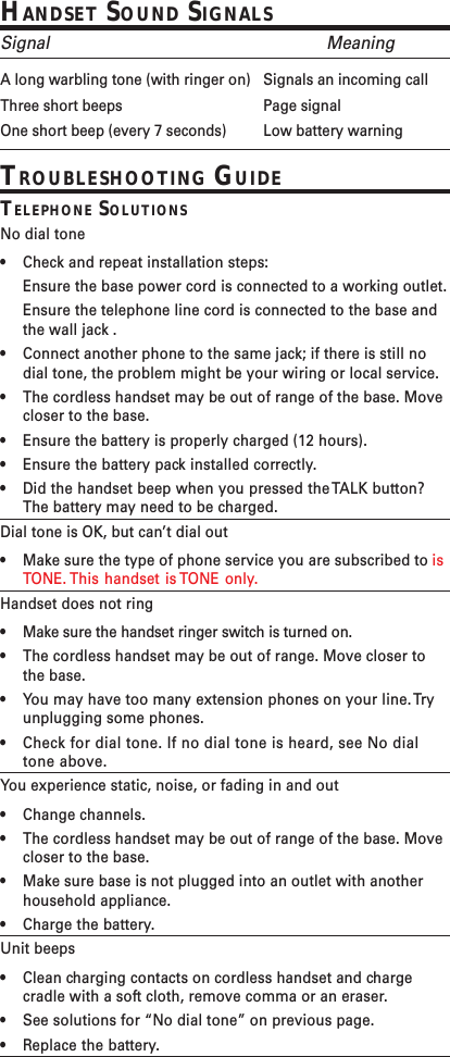 HANDSET SOUND SIGNALSSignal MeaningA long warbling tone (with ringer on) Signals an incoming callThree short beeps Page signalOne short beep (every 7 seconds) Low battery warningTROUBLESHOOTING GUIDETELEPHONE SOLUTIONSNo dial tone•Check and repeat installation steps:Ensure the base power cord is connected to a working outlet.Ensure the telephone line cord is connected to the base andthe wall jack .•Connect another phone to the same jack; if there is still nodial tone, the problem might be your wiring or local service.•The cordless handset may be out of range of the base. Movecloser to the base.•Ensure the battery is properly charged (12 hours).•Ensure the battery pack installed correctly.•Did the handset beep when you pressed the TALK button?The battery may need to be charged.Dial tone is OK, but can’t dial out•Make sure the type of phone service you are subscribed to isTONE. This handset is TONE only.Handset does not ring•Make sure the handset ringer switch is turned on.•The cordless handset may be out of range. Move closer tothe base.•You may have too many extension phones on your line. Tryunplugging some phones.•Check for dial tone. If no dial tone is heard, see No dialtone above.You experience static, noise, or fading in and out•Change channels.•The cordless handset may be out of range of the base. Movecloser to the base.•Make sure base is not plugged into an outlet with anotherhousehold appliance.•Charge the battery.Unit beeps•Clean charging contacts on cordless handset and chargecradle with a soft cloth, remove comma or an eraser.•See solutions for “No dial tone” on previous page.•Replace the battery.