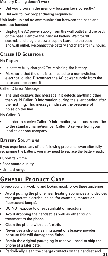 21Memory Dialing doesn&apos;t work•Did you program the memory location keys correctly?•Did you follow proper dialing sequence?Unit locks up and no communication between the base andcordless handset•Unplug the AC power supply from the wall outlet and the backof the base. Remove the handset battery. Wait for 30seconds and plug the power supply back into the baseand wall outlet. Reconnect the battery and charge for 12 hours.CALLER ID SOLUTIONSNo Display•Is battery fully charged? Try replacing the battery.•Make sure that the unit is connected to a non-switchedelectrical outlet. Disconnect the AC power supply from thebase and reconnect it.Caller ID Error Message•The unit displays this message if it detects anything otherthan valid Caller ID information during the silent period afterthe first ring. This message indicates the presence ofnoise on the line.No Caller ID•In order to receive Caller ID information, you must subscribeto the standard name/number Caller ID service from yourlocal telephone company.BATTERY SOLUTIONSIf you experience any of the following problems, even after fullyrecharging the battery, you may need to replace the battery pack:• Short talk time• Poor sound quality• Limited rangeGENERAL PRODUCT CARETo   k eep your unit working and looking good, follow these guidelines:•Avoid putting the phone near heating appliances and devicesthat generate electrical noise (for example, motors orfluorescent lamps).•DO NOT expose to direct sunlight or moisture.•Avoid dropping the handset, as well as other roughtreatment to the phone.•Clean the phone with a soft cloth.•Never use a strong cleaning agent or abrasive powderbecause this will damage the finish.•Retain the original packaging in case you need to ship thephone at a later date.•Periodically clean the charge contacts on the handset and