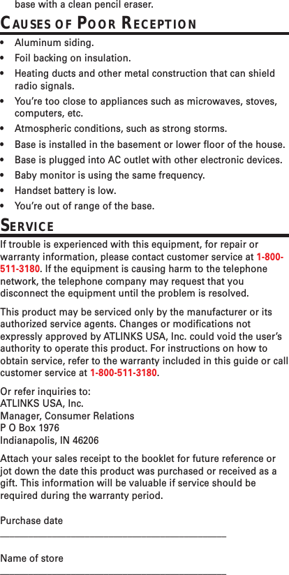 base with a clean pencil eraser.CAUSES OF POOR RECEPTION•Aluminum siding.•Foil backing on insulation.•Heating ducts and other metal construction that can shieldradio signals.•You’re too close to appliances such as microwaves, stoves,computers, etc.•Atmospheric conditions, such as strong storms.•Base is installed in the basement or lower floor of the house.•Base is plugged into AC outlet with other electronic devices.•Baby monitor is using the same frequency.•Handset battery is low.•You’re out of range of the base.SERVICEIf trouble is experienced with this equipment, for repair orwarranty information, please contact customer service at 1-800-511-3180. If the equipment is causing harm to the telephonenetwork, the telephone company may request that youdisconnect the equipment until the problem is resolved.This product may be serviced only by the manufacturer or itsauthorized service agents. Changes or modifications notexpressly approved by ATLINKS USA, Inc. could void the user’sauthority to operate this product. For instructions on how toobtain service, refer to the warranty included in this guide or callcustomer service at 1-800-511-3180.Or refer inquiries to:ATLINKS USA, Inc.Manager, Consumer RelationsP O Box 1976Indianapolis, IN 46206Attach your sales receipt to the booklet for future reference orjot down the date this product was purchased or received as agift. This information will be valuable if service should berequired during the warranty period.Purchase date________________________________________________Name of store________________________________________________