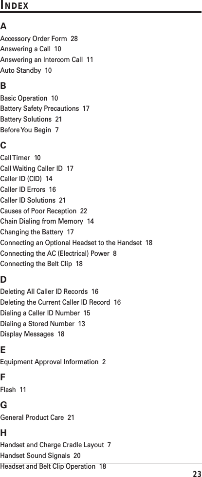 23INDEXAAccessory Order Form  28Answering a Call  10Answering an Intercom Call  11Auto Standby  10BBasic Operation  10Battery Safety Precautions  17Battery Solutions  21Before You Begin  7CCall Timer  10Call Waiting Caller ID  17Caller ID (CID)  14Caller ID Errors  16Caller ID Solutions  21Causes of Poor Reception  22Chain Dialing from Memory  14Changing the Battery  17Connecting an Optional Headset to the Handset  18Connecting the AC (Electrical) Power  8Connecting the Belt Clip  18DDeleting All Caller ID Records  16Deleting the Current Caller ID Record  16Dialing a Caller ID Number  15Dialing a Stored Number  13Display Messages  18EEquipment Approval Information  2FFlash  11GGeneral Product Care  21HHandset and Charge Cradle Layout  7Handset Sound Signals  20Headset and Belt Clip Operation  18