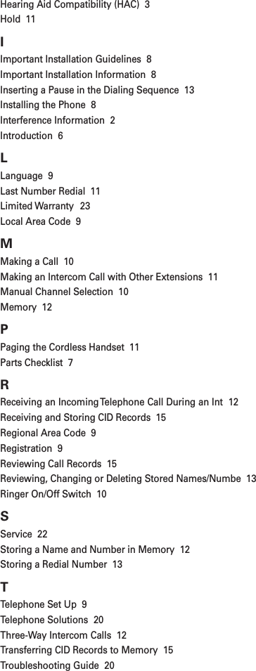 Hearing Aid Compatibility (HAC)  3Hold  11IImportant Installation Guidelines  8Important Installation Information  8Inserting a Pause in the Dialing Sequence  13Installing the Phone  8Interference Information  2Introduction  6LLanguage  9Last Number Redial  11Limited Warranty  23Local Area Code  9MMaking a Call  10Making an Intercom Call with Other Extensions  11Manual Channel Selection  10Memory  12PPaging the Cordless Handset  11Parts Checklist  7RReceiving an Incoming Telephone Call During an Int  12Receiving and Storing CID Records  15Regional Area Code  9Registration  9Reviewing Call Records  15Reviewing, Changing or Deleting Stored Names/Numbe  13Ringer On/Off Switch  10SService  22Storing a Name and Number in Memory  12Storing a Redial Number  13TTelephone Set Up  9Telephone Solutions  20Three-Way Intercom Calls  12Transferring CID Records to Memory  15Troubleshooting Guide  20