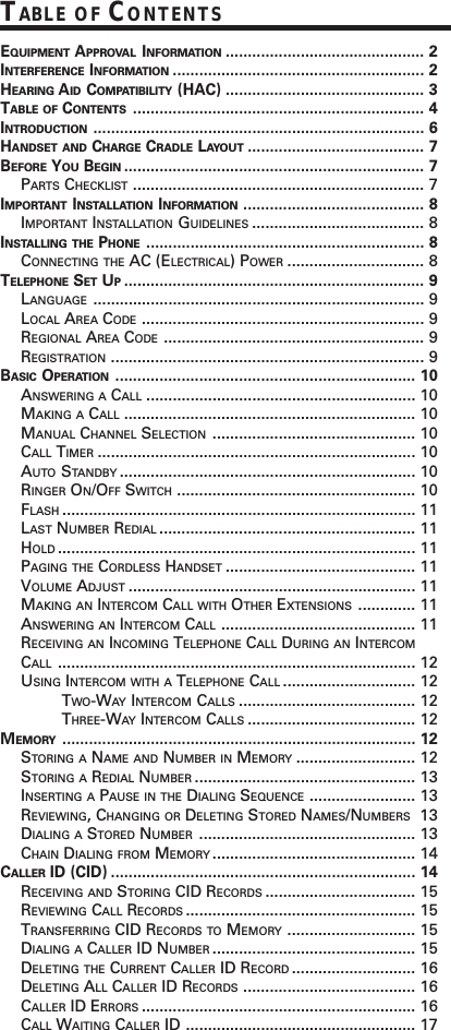 EQUIPMENT APPROVAL INFORMATION ............................................. 2INTERFERENCE INFORMATION ......................................................... 2HEARING AID COMPATIBILITY (HAC) ............................................. 3TABLE OF CONTENTS .................................................................. 4INTRODUCTION ........................................................................... 6HANDSET AND CHARGE CRADLE LAYOUT ........................................ 7BEFORE YOU BEGIN .................................................................... 7PARTS CHECKLIST .................................................................. 7IMPORTANT INSTALLATION INFORMATION ......................................... 8IMPORTANT INSTALLATION GUIDELINES ....................................... 8INSTALLING THE PHONE ............................................................... 8CONNECTING THE AC (ELECTRICAL) POWER ............................... 8TELEPHONE SET UP.................................................................... 9LANGUAGE ........................................................................... 9LOCAL AREA CODE ................................................................ 9REGIONAL AREA CODE ........................................................... 9REGISTRATION ....................................................................... 9BASIC OPERATION .................................................................... 10ANSWERING A CALL ............................................................. 10MAKING A CALL .................................................................. 10MANUAL CHANNEL SELECTION .............................................. 10CALL TIMER ........................................................................ 10AUTO STANDBY ................................................................... 10RINGER ON/OFF SWITCH ...................................................... 10FLASH ................................................................................ 11LAST NUMBER REDIAL .......................................................... 11HOLD ................................................................................. 11PAGING THE CORDLESS HANDSET ........................................... 11VOLUME ADJUST ................................................................. 11MAKING AN INTERCOM CALL WITH OTHER EXTENSIONS ............. 11ANSWERING AN INTERCOM CALL ............................................ 11RECEIVING AN INCOMING TELEPHONE CALL DURING AN INTERCOMCALL ................................................................................. 12USING INTERCOM WITH A TELEPHONE CALL .............................. 12TWO-WAY  INTERCOM CALLS ........................................ 12THREE-WAY  INTERCOM CALLS ...................................... 12MEMORY ................................................................................ 12STORING A NAME AND NUMBER IN MEMORY ........................... 12STORING A REDIAL NUMBER .................................................. 13INSERTING A PAUSE IN THE DIALING SEQUENCE ........................ 13REVIEWING, CHANGING OR DELETING STORED NAMES/NUMBERS 13DIALING A STORED NUMBER ................................................. 13CHAIN DIALING FROM MEMORY .............................................. 14CALLER ID (CID) ..................................................................... 14RECEIVING AND STORING CID RECORDS .................................. 15REVIEWING CALL RECORDS .................................................... 15TRANSFERRING CID RECORDS TO MEMORY ............................. 15DIALING A CALLER ID NUMBER .............................................. 15DELETING THE CURRENT CALLER ID RECORD ............................ 16DELETING ALL CALLER ID RECORDS ....................................... 16CALLER ID ERRORS .............................................................. 16CALL WAITING CALLER ID .................................................... 17TABLE OF CONTENTS