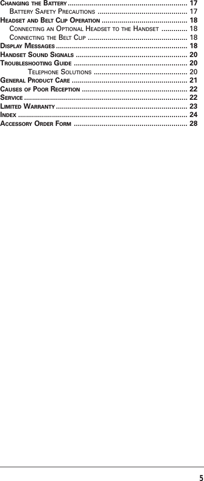 5CHANGING THE BATTERY ............................................................ 17BATTERY SAFETY PRECAUTIONS ............................................. 17HEADSET AND BELT CLIP OPERATION ........................................... 18CONNECTING AN OPTIONAL HEADSET TO THE HANDSET ............. 18CONNECTING THE BELT CLIP .................................................. 18DISPLAY MESSAGES .................................................................. 18HANDSET SOUND SIGNALS ........................................................ 20TROUBLESHOOTING GUIDE ......................................................... 20TELEPHONE SOLUTIONS ............................................... 20GENERAL PRODUCT CARE .......................................................... 21CAUSES OF POOR RECEPTION ..................................................... 22SERVICE .................................................................................. 22LIMITED WARRANTY .................................................................. 23INDEX ..................................................................................... 24ACCESSORY ORDER FORM ......................................................... 28