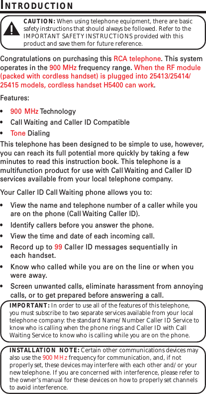 INTRODUCTIONCAUTION: When using telephone equipment, there are basicsafety instructions that should always be followed. Refer to theIMPORTANT SAFETY INSTRUCTIONS provided with thisproduct and save them for future reference.Congratulations on purchasing this RCA telephone. This systemoperates in the 900 MHz frequency range. When the RF module(packed with cordless handset) is plugged into 25413/25414/25415 models, cordless handset H5400 can work.Features:•900 MHz Te c hnology•Call Waiting and Caller ID Compatible•Tone DialingThis telephone has been designed to be simple to use, however,you can reach its full potential more quickly by taking a fewminutes to read this instruction book. This telephone is amultifunction product for use with Call Waiting and Caller IDservices available from your local telephone company.Your Caller ID Call Waiting phone allows you to:•View the name and telephone number of a caller while youare on the phone (Call Waiting Caller ID).•Identify callers before you answer the phone.•View the time and date of each incoming call.•Record up to 99 Caller ID messages sequentially ineach handset.•Know who called while you are on the line or when youwere away.•Screen unwanted calls, eliminate harassment from annoyingcalls, or to get prepared before answering a call.IMPORTANT: In order to use all of the features of this telephone,you must subscribe to two separate services available from your localtelephone company: the standard Name/Number Caller ID Service toknow who is calling when the phone rings and Caller ID with CallWaiting Service to know who is calling while you are on the phone.INSTALLATION  NOTE: Certain other communications devices mayalso use the 900 MHz frequency for communication, and, if notproperly set, these devices may interfere with each other and/or yournew telephone. If you are concerned with interference, please refer tothe owner’s manual for these devices on how to properly set channelsto avoid interference.