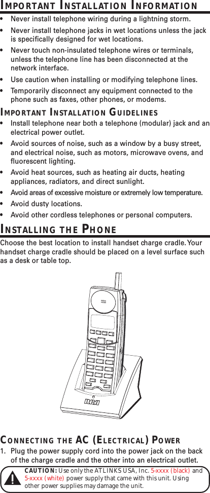 IMPORTANT INSTALLATION INFORMATION•Never install telephone wiring during a lightning storm.•Never install telephone jacks in wet locations unless the jackis specifically designed for wet locations.•Never touch non-insulated telephone wires or terminals,unless the telephone line has been disconnected at thenetwork interface.•Use caution when installing or modifying telephone lines.•Temporarily disconnect any equipment connected to thephone such as faxes, other phones, or modems.IMPORTANT INSTALLATION GUIDELINES•Install telephone near both a telephone (modular) jack and anelectrical power outlet.•Avoid sources of noise, such as a window by a busy street,and electrical noise, such as motors, microwave ovens, andfluorescent lighting.•Avoid heat sources, such as heating air ducts, heatingappliances, radiators, and direct sunlight.•Avoid areas of excessive moisture or extremely low temperature.•Avoid dusty locations.•Avoid other cordless telephones or personal computers.INSTALLING THE PHONEChoose the best location to install handset charge cradle. Yourhandset charge cradle should be placed on a level surface suchas a desk or table top.CONNECTING THE AC (ELECTRICAL) POWER1. Plug the power supply cord into the power jack on the backof the charge cradle and the other into an electrical outlet.CAUTION: Use only the ATLINKS USA, Inc. 5-xxxx (black) and5-xxxx (white) power supply that came with this unit. Usingother power supplies may damage the unit.