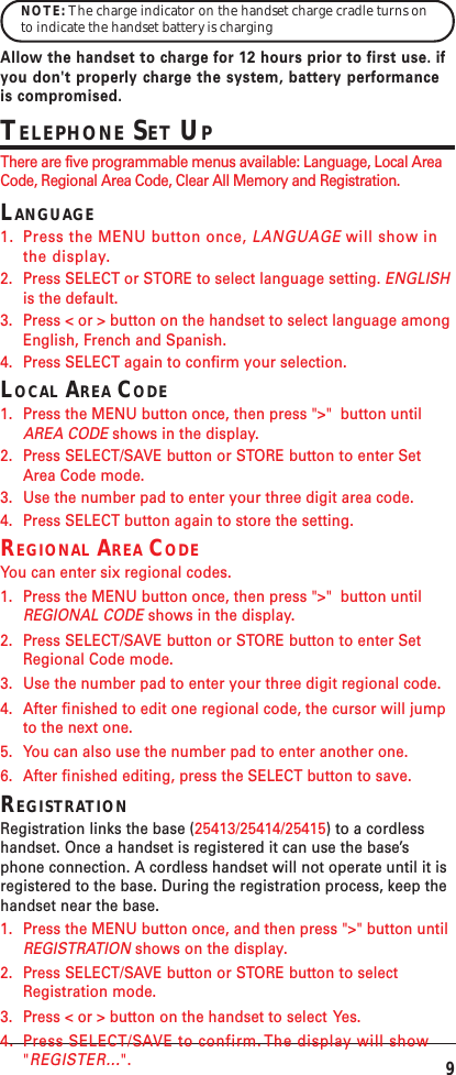 9NOTE: The charge indicator on the handset charge cradle turns onto indicate the handset battery is chargingAllow the handset to charge for 12 hours prior to first use. ifyou don&apos;t properly charge the system, battery performanceis compromised.TELEPHONE SET UPThere are five programmable menus available: Language, Local AreaCode, Regional Area Code, Clear All Memory and Registration.LANGUAGE1. Press the MENU button once, LANGUAGE will show inthe display.2. Press SELECT or STORE to select language setting. ENGLISHis the default.3. Press &lt; or &gt; button on the handset to select language amongEnglish, French and Spanish.4. Press SELECT again to confirm your selection.LOCAL AREA CODE1. Press the MENU button once, then press &quot;&gt;&quot;  button untilAREA CODE shows in the display.2. Press SELECT/SAVE button or STORE button to enter SetArea Code mode.3. Use the number pad to enter your three digit area code.4. Press SELECT button again to store the setting.REGIONAL AREA CODEYou can enter six regional codes.1. Press the MENU button once, then press &quot;&gt;&quot;  button untilREGIONAL CODE shows in the display.2. Press SELECT/SAVE button or STORE button to enter SetRegional Code mode.3. Use the number pad to enter your three digit regional code.4. After finished to edit one regional code, the cursor will jumpto the next one.5. You can also use the number pad to enter another one.6. After finished editing, press the SELECT button to save.REGISTRATIONRegistration links the base (25413/25414/25415) to a cordlesshandset. Once a handset is registered it can use the base’sphone connection. A cordless handset will not operate until it isregistered to the base. During the registration process, keep thehandset near the base.1. Press the MENU button once, and then press &quot;&gt;&quot; button untilREGISTRATION shows on the display.2. Press SELECT/SAVE button or STORE button to selectRegistration mode.3. Press &lt; or &gt; button on the handset to select  Yes.4. Press SELECT/SAVE to confirm. The display will show&quot;REGISTER...&quot;.