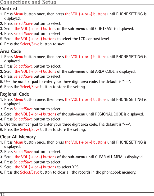 12Contrast1. Press Menu button once, then press the VOL ( + or -) buttons until PHONE SETTING is displayed.2. Press Select/Save button to select.3. Scroll the VOL ( + or -) buttons of the sub-menu until CONTRAST is displayed.4. Press Select/Save button to select5. Scroll the VOL ( + or -) buttons to select the LCD contrast level.6. Press the Select/Save button to save.Area Code1. Press Menu button once, then press the VOL ( + or -) buttons until PHONE SETTING is displayed.2. Press Select/Save button to select.3. Scroll the VOL ( + or -) buttons of the sub-menu until AREA CODE is displayed.4. Press Select/Save button to select5. Use the number pad to enter your three digit area code. The default is “---“.6. Press the Select/Save button to store the setting.Regional Code1. Press Menu button once, then press the VOL ( + or -) buttons until PHONE SETTING is displayed.2. Press Select/Save button to select.3. Scroll the VOL ( + or -) buttons of the sub-menu until REGIONAL CODE is displayed.4. Press Select/Save button to select5. Use the number pad to enter your three digit area code. The default is “---“.6. Press the Select/Save button to store the setting.Clear All Memory1. Press Menu button once, then press the VOL ( + or -) buttons until PHONE SETTING is displayed.2. Press Select/Save button to select.3. Scroll the VOL ( + or -) buttons of the sub-menu until CLEAR ALL MEM is displayed.4. Press Select/Save button to select5. Scroll the VOL ( + or -) buttons to select YES.6. Press the Select/Save button to clear all the records in the phonebook memory.Connections and Setup